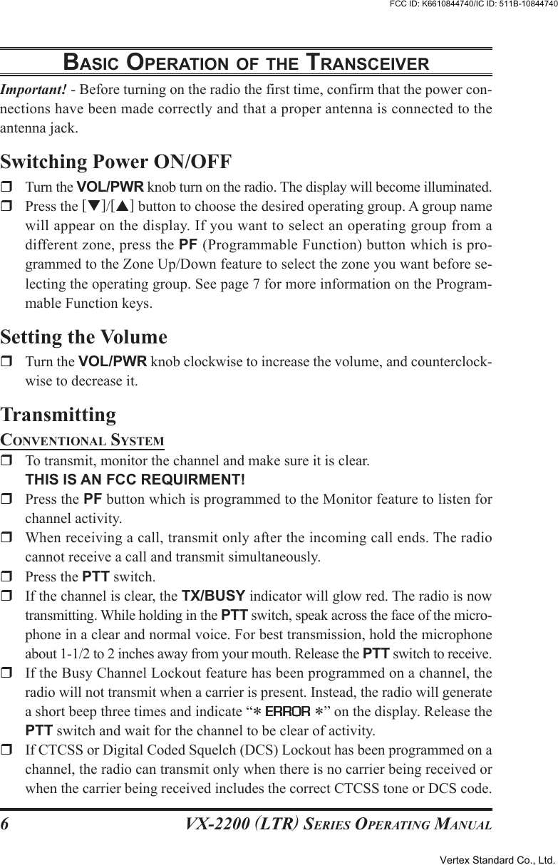 VX-2200 (LTR) SERIES OPERATING MANUAL6BASIC OPERATION OF THE TRANSCEIVERImportant! - Before turning on the radio the first time, confirm that the power con-nections have been made correctly and that a proper antenna is connected to theantenna jack.Switching Power ON/OFFTurn the VOL/PWR knob turn on the radio. The display will become illuminated.Press the [T]/[S] button to choose the desired operating group. A group namewill appear on the display. If you want to select an operating group from adifferent zone, press the PF (Programmable Function) button which is pro-grammed to the Zone Up/Down feature to select the zone you want before se-lecting the operating group. See page 7 for more information on the Program-mable Function keys.Setting the VolumeTurn the VOL/PWR knob clockwise to increase the volume, and counterclock-wise to decrease it.TransmittingCONVENTIONAL SYSTEMTo transmit, monitor the channel and make sure it is clear.THIS IS AN FCC REQUIRMENT!Press the PF button which is programmed to the Monitor feature to listen forchannel activity.When receiving a call, transmit only after the incoming call ends. The radiocannot receive a call and transmit simultaneously.Press the PTT switch.If the channel is clear, the TX/BUSY indicator will glow red. The radio is nowtransmitting. While holding in the PTT switch, speak across the face of the micro-phone in a clear and normal voice. For best transmission, hold the microphoneabout 1-1/2 to 2 inches away from your mouth. Release the PTT switch to receive.If the Busy Channel Lockout feature has been programmed on a channel, theradio will not transmit when a carrier is present. Instead, the radio will generatea short beep three times and indicate “* ERRORERRORERRORERRORERROR *” on the display. Release thePTT switch and wait for the channel to be clear of activity.If CTCSS or Digital Coded Squelch (DCS) Lockout has been programmed on achannel, the radio can transmit only when there is no carrier being received orwhen the carrier being received includes the correct CTCSS tone or DCS code.Vertex Standard Co., Ltd.FCC ID: K6610844740/IC ID: 511B-10844740