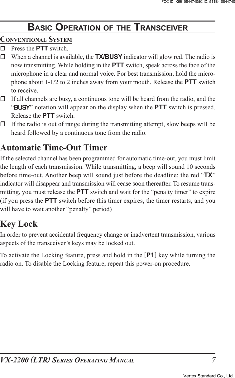 VX-2200 (LTR) SERIES OPERATING MANUAL 7CONVENTIONAL SYSTEMPress the PTT switch.When a channel is available, the TX/BUSY indicator will glow red. The radio isnow transmitting. While holding in the PTT switch, speak across the face of themicrophone in a clear and normal voice. For best transmission, hold the micro-phone about 1-1/2 to 2 inches away from your mouth. Release the PTT switchto receive.If all channels are busy, a continuous tone will be heard from the radio, and the“BUSYBUSYBUSYBUSYBUSY” notation will appear on the display when the PTT switch is pressed.Release the PTT switch.If the radio is out of range during the transmitting attempt, slow beeps will beheard followed by a continuous tone from the radio.Automatic Time-Out TimerIf the selected channel has been programmed for automatic time-out, you must limitthe length of each transmission. While transmitting, a beep will sound 10 secondsbefore time-out. Another beep will sound just before the deadline; the red “TX”indicator will disappear and transmission will cease soon thereafter. To resume trans-mitting, you must release the PTT switch and wait for the “penalty timer” to expire(if you press the PTT switch before this timer expires, the timer restarts, and youwill have to wait another “penalty” period)Key LockIn order to prevent accidental frequency change or inadvertent transmission, variousaspects of the transceiver’s keys may be locked out.To activate the Locking feature, press and hold in the [P1] key while turning theradio on. To disable the Locking feature, repeat this power-on procedure.BASIC OPERATION OF THE TRANSCEIVERVertex Standard Co., Ltd.FCC ID: K6610844740/IC ID: 511B-10844740