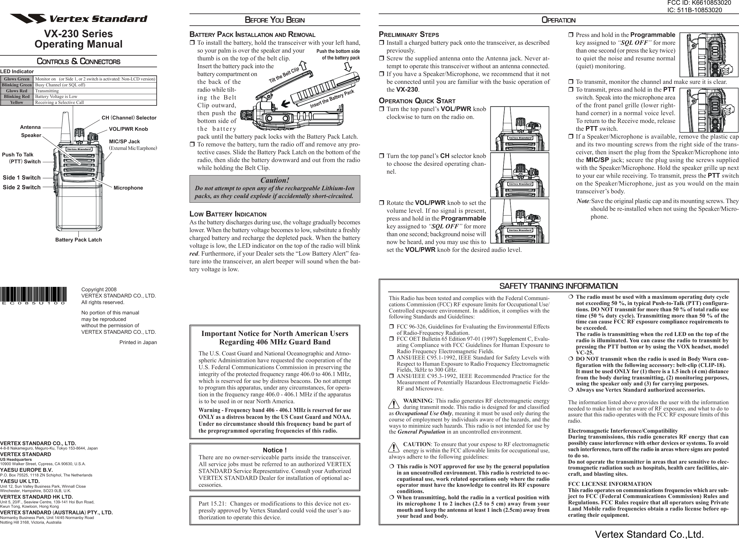 VX-230 SeriesOperating ManualCCCCCONTROLSONTROLSONTROLSONTROLSONTROLS &amp; C &amp; C &amp; C &amp; C &amp; CONNECTORSONNECTORSONNECTORSONNECTORSONNECTORSPress and hold in the Programmablekey assigned to “SQL OFF” for morethan one second (or press the key twice)to quiet the noise and resume normal(quiet) monitoring.To transmit, monitor the channel and make sure it is clear.To transmit, press and hold in the PTTswitch. Speak into the microphone areaof the front panel grille (lower right-hand corner) in a normal voice level.To return to the Receive mode, releasethe PTT switch.If a Speaker/Microphone is available, remove the plastic capand its two mounting screws from the right side of the trans-ceiver, then insert the plug from the Speaker/Microphone intothe MIC/SP jack; secure the plug using the screws suppliedwith the Speaker/Microphone. Hold the speaker grille up nextto your ear while receiving. To transmit, press the PTT switchon the Speaker/Microphone, just as you would on the maintransceiver’s body.Note:Save the original plastic cap and its mounting screws. Theyshould be re-installed when not using the Speaker/Micro-phone.OOOOOPERATIONPERATIONPERATIONPERATIONPERATIONBBBBBEFOREEFOREEFOREEFOREEFORE Y Y Y Y YOUOUOUOUOU B B B B BEGINEGINEGINEGINEGINBATTERY PACK INSTALLATION AND REMOVALTo install the battery, hold the transceiver with your left hand,so your palm is over the speaker and yourthumb is on the top of the belt clip.Insert the battery pack into thebattery compartment onthe back of theradio while tilt-ing the BeltClip outward,then push thebottom side ofthe batterypack until the battery pack locks with the Battery Pack Latch.To remove the battery, turn the radio off and remove any pro-tective cases. Slide the Battery Pack Latch on the bottom of theradio, then slide the battery downward and out from the radiowhile holding the Belt Clip.Caution!Do not attempt to open any of the rechargeable Lithium-Ionpacks, as they could explode if accidentally short-circuited.LOW BATTERY INDICATIONAs the battery discharges during use, the voltage gradually becomeslower. When the battery voltage becomes to low, substitute a freshlycharged battery and recharge the depleted pack. When the batteryvoltage is low, the LED indicator on the top of the radio will blinkred. Furthermore, if your Dealer sets the “Low Battery Alert” fea-ture into the transceiver, an alert beeper will sound when the bat-tery voltage is low.PRELIMINARY STEPSInstall a charged battery pack onto the transceiver, as describedpreviously.Screw the supplied antenna onto the Antenna jack. Never at-tempt to operate this transceiver without an antenna connected.If you have a Speaker/Microphone, we recommend that it notbe connected until you are familiar with the basic operation ofthe VX-230.OPERATION QUICK STARTTurn the top panel’s VOL/PWR knobclockwise to turn on the radio on.Turn the top panel’s CH selector knobto choose the desired operating chan-nel.Rotate the VOL/PWR knob to set thevolume level. If no signal is present,press and hold in the Programmablekey assigned to “SQL OFF” for morethan one second; background noise willnow be heard, and you may use this toset the VOL/PWR knob for the desired audio level.MicrophoneSpeakerMIC/SP Jack(External Mic/Earphone)VOL/PWR KnobCH (Channel) SelectorSide 1 SwitchPush To Talk    (PTT) SwitchAntennaLED IndicatorBattery Pack LatchSide 2 SwitchGlows GreenBlinking GreenGlows RedBlinking RedYellowMonitor on (or Side 1, or 2 switch is activated: Non-LCD version)Busy Channel (or SQL off)TransmittingBattery Voltage is LowReceiving a Selective CallCopyright 2008VERTEX STANDARD CO., LTD.All rights reserved.No portion of this manualmay be reproducedwithout the permission ofVERTEX STANDARD CO., LTD.Printed in JapanEC085U100Notice !There are no owner-serviceable parts inside the transceiver.All service jobs must be referred to an authorized VERTEXSTANDARD Service Representative. Consult your AuthorizedVERTEX STANDARD Dealer for installation of optional ac-cessories.Tilt the Belt ClipInsert the Battery PackPush the bottom sideof the battery packSAFETY TRANING INFORMATIONSAFETY TRANING INFORMATIONSAFETY TRANING INFORMATIONSAFETY TRANING INFORMATIONSAFETY TRANING INFORMATIONThis Radio has been tested and complies with the Federal Communi-cations Commission (FCC) RF exposure limits for Occupational Use/Controlled exposure environment. In addition, it complies with thefollowing Standards and Guidelines:FCC 96-326, Guidelines for Evaluating the Environmental Effectsof Radio-Frequency Radiation.FCC OET Bulletin 65 Edition 97-01 (1997) Supplement C, Evalu-ating Compliance with FCC Guidelines for Human Exposure toRadio Frequency Electromagnetic Fields.ANSI/IEEE C95.1-1992, IEEE Standard for Safety Levels withRespect to Human Exposure to Radio Frequency ElectromagneticFields, 3kHz to 300 GHz.ANSI/IEEE C95.3-1992, IEEE Recommended Practice for theMeasurement of Potentially Hazardous Electromagnetic Fields-RF and Microwave.WARNING: This radio generates RF electromagnetic energyduring transmit mode. This radio is designed for and classifiedas Occupational Use Only, meaning it must be used only during thecourse of employment by individuals aware of the hazards, and theways to minimize such hazards. This radio is not intended for use bythe General Population in an uncontrolled environment.CAUTION: To ensure that your expose to RF electromagneticenergy is within the FCC allowable limits for occupational use,always adhere to the following guidelines:This radio is NOT approved for use by the general populationin an uncontrolled environment. This radio is restricted to oc-cupational use, work related operations only where the radiooperator must have the knowledge to control its RF exposureconditions.When transmitting, hold the radio in a vertical position withits microphone 1 to 2 inches (2.5 to 5 cm) away from yourmouth and keep the antenna at least 1 inch (2.5cm) away fromyour head and body.The radio must be used with a maximum operating duty cyclenot exceeding 50 %, in typical Push-to-Talk (PTT) configura-tions. DO NOT transmit for more than 50 % of total radio usetime (50 % duty cycle). Transmitting more than 50 % of thetime can cause FCC RF exposure compliance requirements tobe exceeded.The radio is transmitting when the red LED on the top of theradio is illuminated. You can cause the radio to transmit bypressing the PTT button or by using the VOX headset, modelVC-25.DO NOT transmit when the radio is used in Body Worn con-figuration with the following accessory: belt-clip (CLIP-18).It must be used ONLY for (1) there is a 1.5 inch (4 cm) distancefrom the body during transmitting, (2) monitoring purposes,using the speaker only and (3) for carrying purposes.Always use Vertex Standard authorized accessories.The information listed above provides the user with the informationneeded to make him or her aware of RF exposure, and what to do toassure that this radio operates with the FCC RF exposure limits of thisradio.Electromagnetic Interference/CompatibilityDuring transmissions, this radio generates RF energy that canpossibly cause interference with other devices or systems. To avoidsuch interference, turn off the radio in areas where signs are postedto do so.Do not operate the transmitter in areas that are sensitive to elec-tromagnetic radiation such as hospitals, health care facilities, air-craft, and blasting sites.FCC LICENSE INFORMATIONThis radio operates on communications frequencies which are sub-ject to FCC (Federal Communications Commission) Rules andRegulations. FCC Rules require that all operators using PrivateLand Mobile radio frequencies obtain a radio license before op-erating their equipment.Important Notice for North American UsersRegarding 406 MHz Guard BandThe U.S. Coast Guard and National Oceanographic and Atmo-spheric Administration have requested the cooperation of theU.S. Federal Communications Commission in preserving theintegrity of the protected frequency range 406.0 to 406.1 MHz,which is reserved for use by distress beacons. Do not attemptto program this apparatus, under any circumstances, for opera-tion in the frequency range 406.0 - 406.1 MHz if the apparatusis to be used in or near North America.Warning - Frequency band 406 - 406.1 MHz is reserved for useONLY as a distress beacon by the US Coast Guard and NOAA.Under no circumstance should this frequency band be part ofthe preprogrammed operating frequencies of this radio.VERTEX STANDARD CO., LTD.4-8-8 Nakameguro, Meguro-Ku, Tokyo 153-8644, JapanVERTEX STANDARDUS Headquarters10900 Walker Street, Cypress, CA 90630, U.S.A.YAESU EUROPE B.V.P.O. Box 75525, 1118 ZN Schiphol, The NetherlandsYAESU UK LTD.Unit 12, Sun Valley Business Park, Winnall CloseWinchester, Hampshire, SO23 0LB, U.K.VERTEX STANDARD HK LTD.Unit 5, 20/F., Seaview Centre, 139-141 Hoi Bun Road,Kwun Tong, Kowloon, Hong KongVERTEX STANDARD (AUSTRALIA) PTY., LTD.Normanby Business Park, Unit 14/45 Normanby RoadNotting Hill 3168, Victoria, AustraliaPart 15.21:  Changes or modifications to this device not ex-pressly approved by Vertex Standard could void the user’s au-thorization to operate this device.FCC ID: K6610853020IC: 511B-10853020Vertex Standard Co.,Ltd.