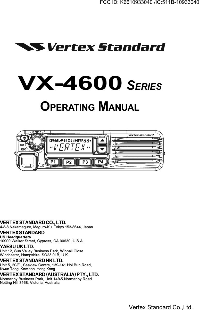 VX-4600 SERIESOPERATING MANUALVERTEX STANDARD CO., LTD.4-8-8 Nakameguro, Meguro-Ku, Tokyo 153-8644, JapanVERTEX STANDARDUS Headquarters10900 Walker Street, Cypress, CA 90630, U.S.A.YAESU UK LTD.Unit 12, Sun Valley Business Park, Winnall CloseWinchester, Hampshire, SO23 0LB, U.K.VERTEX STANDARD HK LTD.Unit 5, 20/F., Seaview Centre, 139-141 Hoi Bun Road,Kwun Tong, Kowloon, Hong KongVERTEX STANDARD (AUSTRALIA) PTY., LTD.Normanby Business Park, Unit 14/45 Normanby RoadNotting Hill 3168, Victoria, AustraliaP1 P2 P3 P4FCC ID: K6610933040 /IC:511B-10933040Vertex Standard Co.,Ltd.