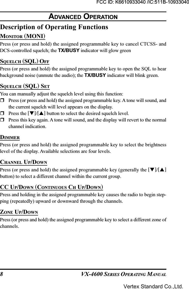 VX-4600 SERIES OPERATING MANUAL8Description of Operating FunctionsMONITOR (MONI)Press (or press and hold) the assigned programmable key to cancel CTCSS- andDCS-controlled squelch; the TX/BUSY indicator will glow greenSQUELCH (SQL) OFFPress (or press and hold) the assigned programmable key to open the SQL to hearbackground noise (unmute the audio); the TX/BUSY indicator will blink green.SQUELCH (SQL) SETYou can manually adjust the squelch level using this function:Press (or press and hold) the assigned programmable key. A tone will sound, andthe current squelch will level appears on the display.Press the []/[] button to select the desired squelch level.Press this key again. A tone will sound, and the display will revert to the normalchannel indication.DIMMERPress (or press and hold) the assigned programmable key to select the brightnesslevel of the display. Available selections are four levels.CHANNEL UP/DOWNPress (or press and hold) the assigned programmable key (generally the []/[]button) to select a different channel within the current group.CC UP/DOWN (CONTINUOUS CH UP/DOWN)Press and holding in the assigned programmable key causes the radio to begin step-ping (repeatedly) upward or downward through the channels.ZONE UP/DOWNPress (or press and hold) the assigned programmable key to select a different zone ofchannels.ADVANCED OPERATIONFCC ID: K6610933040 /IC:511B-10933040Vertex Standard Co.,Ltd.FCC ID: K6610933040 /IC:511B-10933040