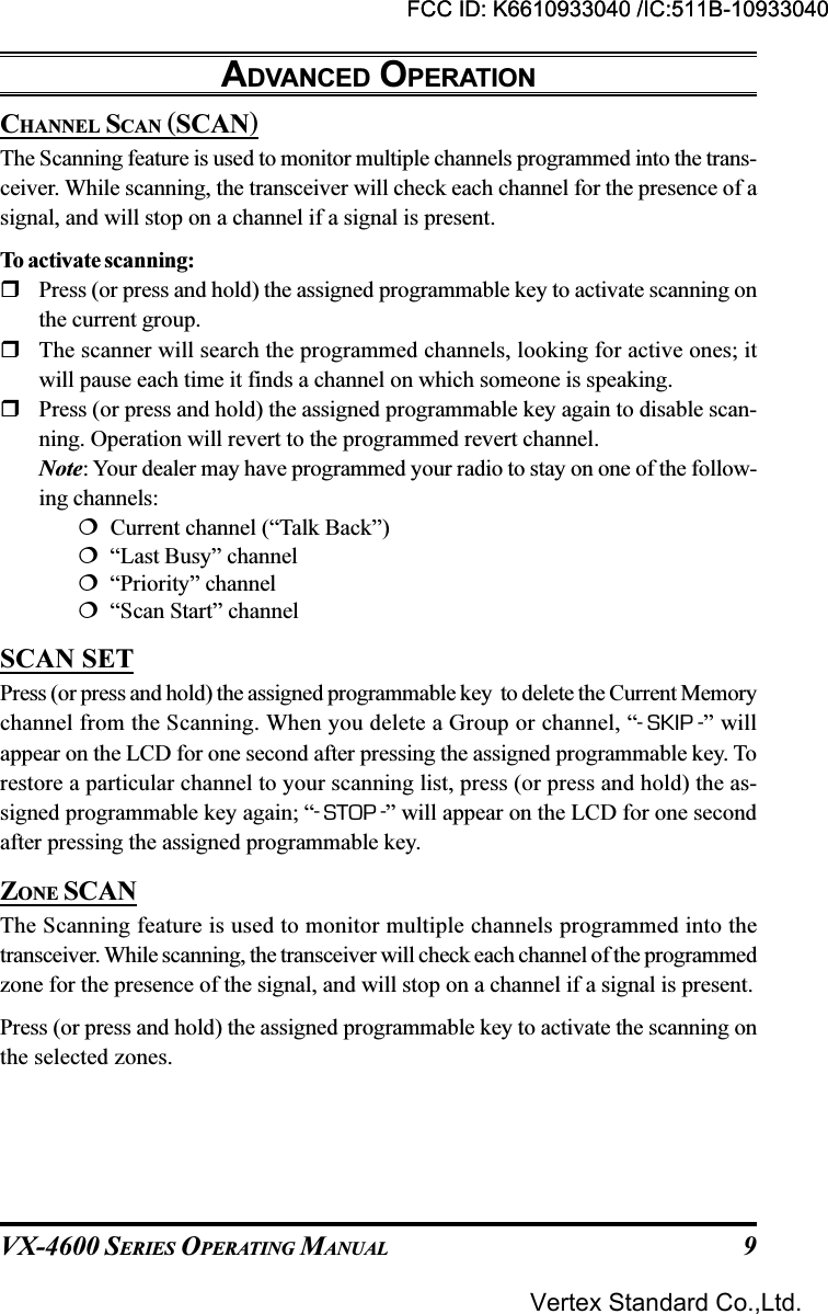 VX-4600 SERIES OPERATING MANUAL 9ADVANCED OPERATIONCHANNEL SCAN (SCAN)The Scanning feature is used to monitor multiple channels programmed into the trans-ceiver. While scanning, the transceiver will check each channel for the presence of asignal, and will stop on a channel if a signal is present.To activate scanning:Press (or press and hold) the assigned programmable key to activate scanning onthe current group.The scanner will search the programmed channels, looking for active ones; itwill pause each time it finds a channel on which someone is speaking.Press (or press and hold) the assigned programmable key again to disable scan-ning. Operation will revert to the programmed revert channel.Note: Your dealer may have programmed your radio to stay on one of the follow-ing channels:  Current channel (“Talk Back”)  “Last Busy” channel  “Priority” channel  “Scan Start” channelSCAN SETPress (or press and hold) the assigned programmable key  to delete the Current Memorychannel from the Scanning. When you delete a Group or channel, “-SKIP -” willappear on the LCD for one second after pressing the assigned programmable key. Torestore a particular channel to your scanning list, press (or press and hold) the as-signed programmable key again; “-STOP -” will appear on the LCD for one secondafter pressing the assigned programmable key.ZONE SCANThe Scanning feature is used to monitor multiple channels programmed into thetransceiver. While scanning, the transceiver will check each channel of the programmedzone for the presence of the signal, and will stop on a channel if a signal is present.Press (or press and hold) the assigned programmable key to activate the scanning onthe selected zones.FCC ID: K6610933040 /IC:511B-10933040Vertex Standard Co.,Ltd.FCC ID: K6610933040 /IC:511B-10933040