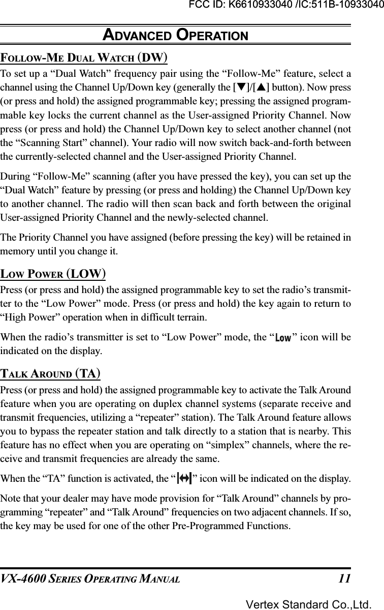 VX-4600 SERIES OPERATING MANUAL 11FOLLOW-ME DUAL WATCH (DW)To set up a “Dual Watch” frequency pair using the “Follow-Me” feature, select achannel using the Channel Up/Down key (generally the []/[] button). Now press(or press and hold) the assigned programmable key; pressing the assigned program-mable key locks the current channel as the User-assigned Priority Channel. Nowpress (or press and hold) the Channel Up/Down key to select another channel (notthe “Scanning Start” channel). Your radio will now switch back-and-forth betweenthe currently-selected channel and the User-assigned Priority Channel.During “Follow-Me” scanning (after you have pressed the key), you can set up the“Dual Watch” feature by pressing (or press and holding) the Channel Up/Down keyto another channel. The radio will then scan back and forth between the originalUser-assigned Priority Channel and the newly-selected channel.The Priority Channel you have assigned (before pressing the key) will be retained inmemory until you change it.LOW POWER (LOW)Press (or press and hold) the assigned programmable key to set the radio’s transmit-ter to the “Low Power” mode. Press (or press and hold) the key again to return to“High Power” operation when in difficult terrain.When the radio’s transmitter is set to “Low Power” mode, the “ ” icon will beindicated on the display.TALK AROUND (TA)Press (or press and hold) the assigned programmable key to activate the Talk Aroundfeature when you are operating on duplex channel systems (separate receive andtransmit frequencies, utilizing a “repeater” station). The Talk Around feature allowsyou to bypass the repeater station and talk directly to a station that is nearby. Thisfeature has no effect when you are operating on “simplex” channels, where the re-ceive and transmit frequencies are already the same.When the “TA” function is activated, the “ ” icon will be indicated on the display.Note that your dealer may have mode provision for “Talk Around” channels by pro-gramming “repeater” and “Talk Around” frequencies on two adjacent channels. If so,the key may be used for one of the other Pre-Programmed Functions.ADVANCED OPERATIONFCC ID: K6610933040 /IC:511B-10933040Vertex Standard Co.,Ltd.FCC ID: K6610933040 /IC:511B-10933040