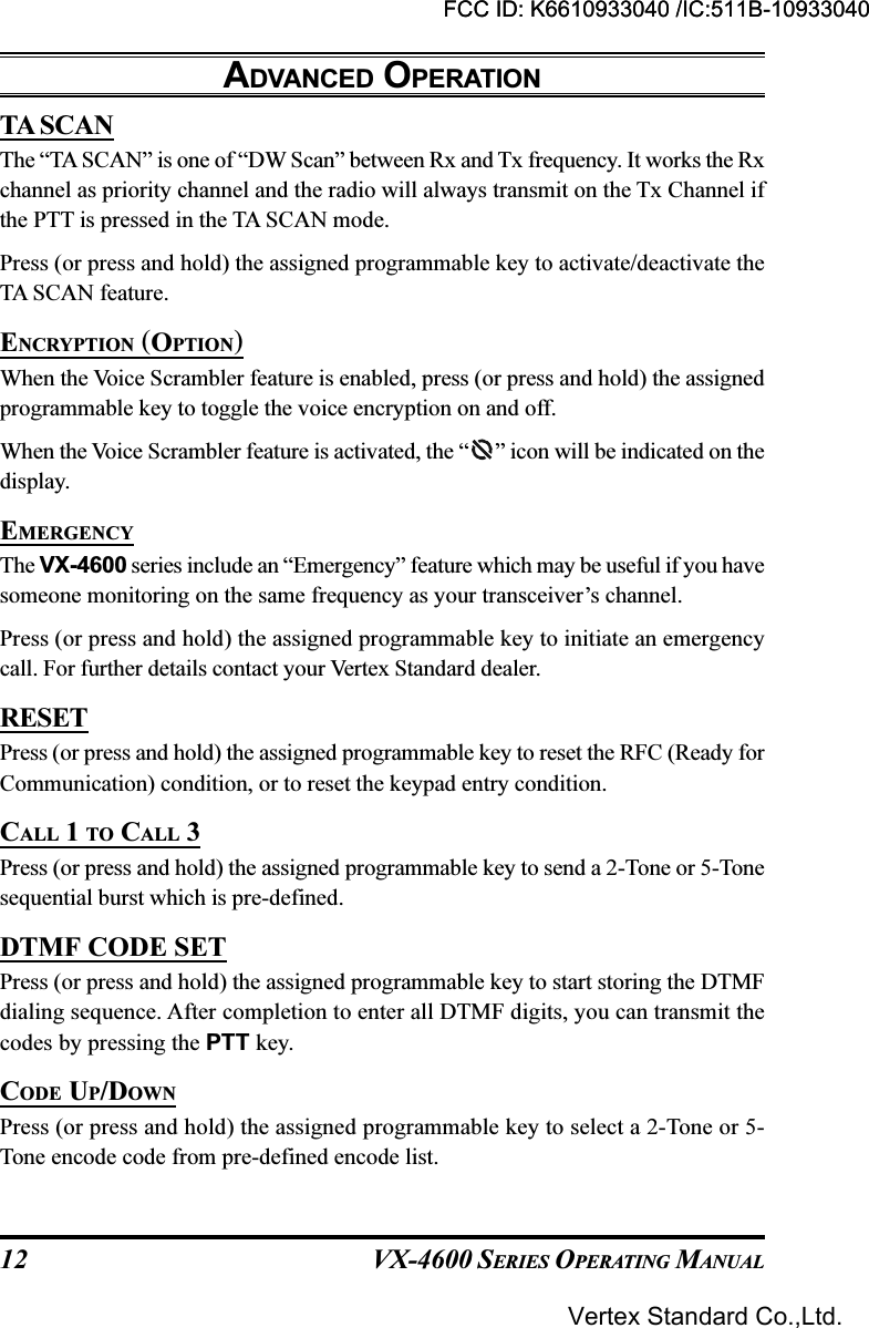 VX-4600 SERIES OPERATING MANUAL12TA SCANThe “TA SCAN” is one of “DW Scan” between Rx and Tx frequency. It works the Rxchannel as priority channel and the radio will always transmit on the Tx Channel ifthe PTT is pressed in the TA SCAN mode.Press (or press and hold) the assigned programmable key to activate/deactivate theTA SCAN feature.ENCRYPTION (OPTION)When the Voice Scrambler feature is enabled, press (or press and hold) the assignedprogrammable key to toggle the voice encryption on and off.When the Voice Scrambler feature is activated, the “ ” icon will be indicated on thedisplay.EMERGENCYThe VX-4600 series include an “Emergency” feature which may be useful if you havesomeone monitoring on the same frequency as your transceiver’s channel.Press (or press and hold) the assigned programmable key to initiate an emergencycall. For further details contact your Vertex Standard dealer.RESETPress (or press and hold) the assigned programmable key to reset the RFC (Ready forCommunication) condition, or to reset the keypad entry condition.CALL 1 TO CALL 3Press (or press and hold) the assigned programmable key to send a 2-Tone or 5-Tonesequential burst which is pre-defined.DTMF CODE SETPress (or press and hold) the assigned programmable key to start storing the DTMFdialing sequence. After completion to enter all DTMF digits, you can transmit thecodes by pressing the PTT key.CODE UP/DOWNPress (or press and hold) the assigned programmable key to select a 2-Tone or 5-Tone encode code from pre-defined encode list.ADVANCED OPERATIONFCC ID: K6610933040 /IC:511B-10933040Vertex Standard Co.,Ltd.FCC ID: K6610933040 /IC:511B-10933040