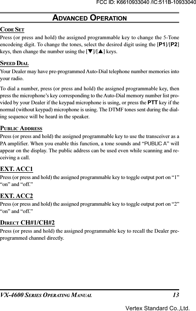 VX-4600 SERIES OPERATING MANUAL 13CODE SETPress (or press and hold) the assigned programmable key to change the 5-Toneencodeing digit. To change the tones, select the desired digit using the [P1]/[P2]keys, then change the number using the []/[] keys.SPEED DIALYour Dealer may have pre-programmed Auto-Dial telephone number memories intoyour radio.To dial a number, press (or press and hold) the assigned programmable key, thenpress the microphone’s key corresponding to the Auto-Dial memory number list pro-vided by your Dealer if the keypad microphone is using, or press the PTT key if thenormal (without keypad) microphone is using. The DTMF tones sent during the dial-ing sequence will be heard in the speaker.PUBLIC ADDRESSPress (or press and hold) the assigned programmable key to use the transceiver as aPA amplifier. When you enable this function, a tone sounds and “PUBLIC A” willappear on the display. The public address can be used even while scanning and re-ceiving a call.EXT. ACC1Press (or press and hold) the assigned programmable key to toggle output port on “1”“on” and “off.”EXT. ACC2Press (or press and hold) the assigned programmable key to toggle output port on “2”“on” and “off.”DIRECT CH#1/CH#2Press (or press and hold) the assigned programmable key to recall the Dealer pre-programmed channel directly.ADVANCED OPERATIONFCC ID: K6610933040 /IC:511B-10933040Vertex Standard Co.,Ltd.FCC ID: K6610933040 /IC:511B-10933040