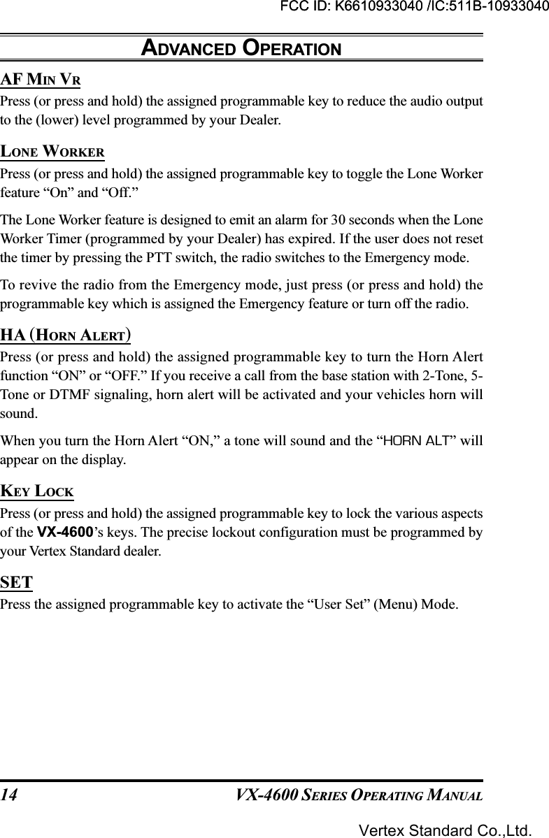 VX-4600 SERIES OPERATING MANUAL14AF MIN VRPress (or press and hold) the assigned programmable key to reduce the audio outputto the (lower) level programmed by your Dealer.LONE WORKERPress (or press and hold) the assigned programmable key to toggle the Lone Workerfeature “On” and “Off.”The Lone Worker feature is designed to emit an alarm for 30 seconds when the LoneWorker Timer (programmed by your Dealer) has expired. If the user does not resetthe timer by pressing the PTT switch, the radio switches to the Emergency mode.To revive the radio from the Emergency mode, just press (or press and hold) theprogrammable key which is assigned the Emergency feature or turn off the radio.HA (HORN ALERT)Press (or press and hold) the assigned programmable key to turn the Horn Alertfunction “ON” or “OFF.” If you receive a call from the base station with 2-Tone, 5-Tone or DTMF signaling, horn alert will be activated and your vehicles horn willsound.When you turn the Horn Alert “ON,” a tone will sound and the “HORN ALT” willappear on the display.KEY LOCKPress (or press and hold) the assigned programmable key to lock the various aspectsof the VX-4600’s keys. The precise lockout configuration must be programmed byyour Vertex Standard dealer.SETPress the assigned programmable key to activate the “User Set” (Menu) Mode.ADVANCED OPERATIONFCC ID: K6610933040 /IC:511B-10933040Vertex Standard Co.,Ltd.FCC ID: K6610933040 /IC:511B-10933040