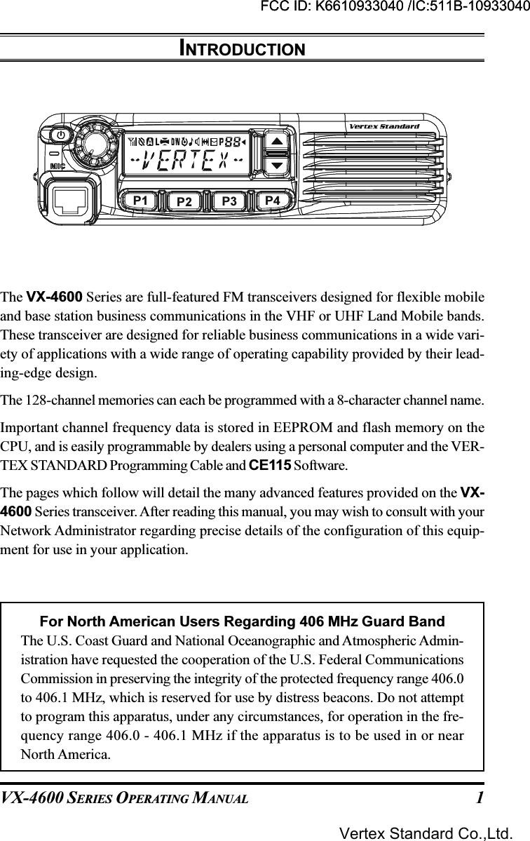 VX-4600 SERIES OPERATING MANUAL 1INTRODUCTIONThe VX-4600 Series are full-featured FM transceivers designed for flexible mobileand base station business communications in the VHF or UHF Land Mobile bands.These transceiver are designed for reliable business communications in a wide vari-ety of applications with a wide range of operating capability provided by their lead-ing-edge design.The 128-channel memories can each be programmed with a 8-character channel name.Important channel frequency data is stored in EEPROM and flash memory on theCPU, and is easily programmable by dealers using a personal computer and the VER-TEX STANDARD Programming Cable and CE115 Software.The pages which follow will detail the many advanced features provided on the VX-4600 Series transceiver. After reading this manual, you may wish to consult with yourNetwork Administrator regarding precise details of the configuration of this equip-ment for use in your application.For North American Users Regarding 406 MHz Guard BandThe U.S. Coast Guard and National Oceanographic and Atmospheric Admin-istration have requested the cooperation of the U.S. Federal CommunicationsCommission in preserving the integrity of the protected frequency range 406.0to 406.1 MHz, which is reserved for use by distress beacons. Do not attemptto program this apparatus, under any circumstances, for operation in the fre-quency range 406.0 - 406.1 MHz if the apparatus is to be used in or nearNorth America.P1 P2 P3 P4FCC ID: K6610933040 /IC:511B-10933040Vertex Standard Co.,Ltd.FCC ID: K6610933040 /IC:511B-10933040