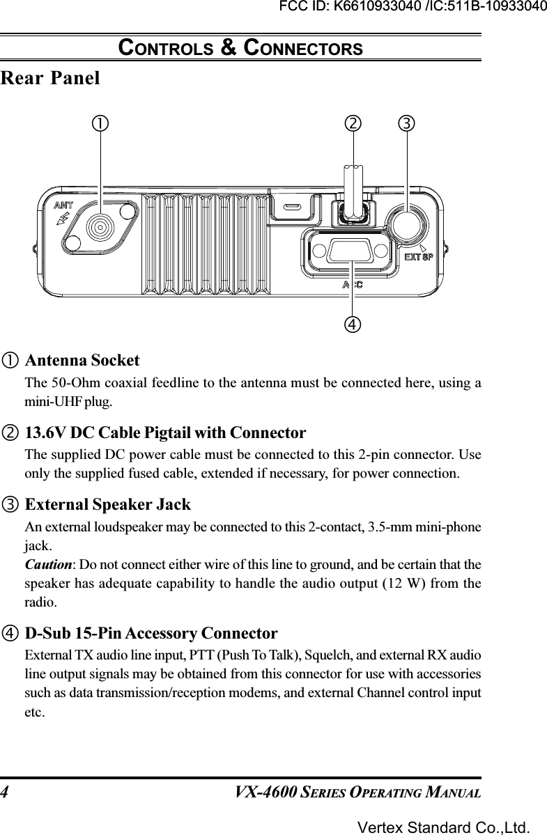 VX-4600 SERIES OPERATING MANUAL4Rear PanelCONTROLS &amp; CONNECTORSAntenna SocketThe 50-Ohm coaxial feedline to the antenna must be connected here, using amini-UHF plug.13.6V DC Cable Pigtail with ConnectorThe supplied DC power cable must be connected to this 2-pin connector. Useonly the supplied fused cable, extended if necessary, for power connection.External Speaker JackAn external loudspeaker may be connected to this 2-contact, 3.5-mm mini-phonejack.Caution: Do not connect either wire of this line to ground, and be certain that thespeaker has adequate capability to handle the audio output (12 W) from theradio.D-Sub 15-Pin Accessory ConnectorExternal TX audio line input, PTT (Push To Talk), Squelch, and external RX audioline output signals may be obtained from this connector for use with accessoriessuch as data transmission/reception modems, and external Channel control inputetc.FCC ID: K6610933040 /IC:511B-10933040Vertex Standard Co.,Ltd.FCC ID: K6610933040 /IC:511B-10933040