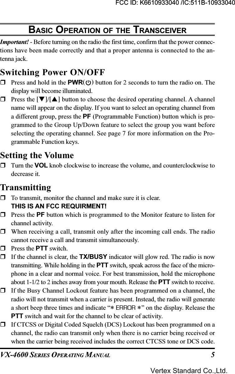 VX-4600 SERIES OPERATING MANUAL 5BASIC OPERATION OF THE TRANSCEIVERImportant! - Before turning on the radio the first time, confirm that the power connec-tions have been made correctly and that a proper antenna is connected to the an-tenna jack.Switching Power ON/OFFPress and hold in the PWR( ) button for 2 seconds to turn the radio on. Thedisplay will become illuminated.Press the []/[] button to choose the desired operating channel. A channelname will appear on the display. If you want to select an operating channel froma different group, press the PF (Programmable Function) button which is pro-grammed to the Group Up/Down feature to select the group you want beforeselecting the operating channel. See page 7 for more information on the Pro-grammable Function keys.Setting the VolumeTurn the VOL knob clockwise to increase the volume, and counterclockwise todecrease it.TransmittingTo transmit, monitor the channel and make sure it is clear.THIS IS AN FCC REQUIRMENT!Press the PF button which is programmed to the Monitor feature to listen forchannel activity.When receiving a call, transmit only after the incoming call ends. The radiocannot receive a call and transmit simultaneously.Press the PTT switch.If the channel is clear, the TX/BUSY indicator will glow red. The radio is nowtransmitting. While holding in the PTT switch, speak across the face of the micro-phone in a clear and normal voice. For best transmission, hold the microphoneabout 1-1/2 to 2 inches away from your mouth. Release the PTT switch to receive.If the Busy Channel Lockout feature has been programmed on a channel, theradio will not transmit when a carrier is present. Instead, the radio will generatea short beep three times and indicate “* ERROR *” on the display. Release thePTT switch and wait for the channel to be clear of activity.If CTCSS or Digital Coded Squelch (DCS) Lockout has been programmed on achannel, the radio can transmit only when there is no carrier being received orwhen the carrier being received includes the correct CTCSS tone or DCS code.FCC ID: K6610933040 /IC:511B-10933040Vertex Standard Co.,Ltd.FCC ID: K6610933040 /IC:511B-10933040