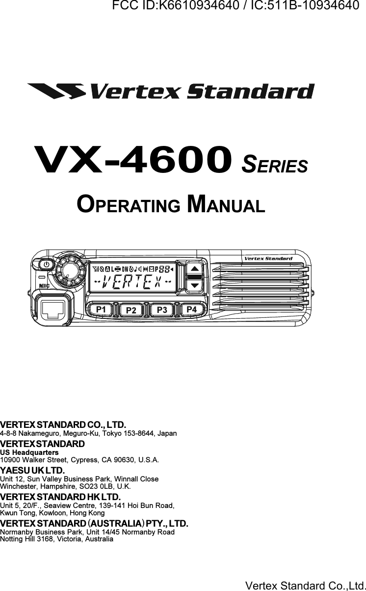 VX-4600 SERIESOPERATING MANUALVERTEX STANDARD CO., LTD.4-8-8 Nakameguro, Meguro-Ku, Tokyo 153-8644, JapanVERTEX STANDARDUS Headquarters10900 Walker Street, Cypress, CA 90630, U.S.A.YAESU UK LTD.Unit 12, Sun Valley Business Park, Winnall CloseWinchester, Hampshire, SO23 0LB, U.K.VERTEX STANDARD HK LTD.Unit 5, 20/F., Seaview Centre, 139-141 Hoi Bun Road,Kwun Tong, Kowloon, Hong KongVERTEX STANDARD (AUSTRALIA) PTY., LTD.Normanby Business Park, Unit 14/45 Normanby RoadNotting Hill 3168, Victoria, AustraliaP1 P2 P3 P4Vertex Standard Co.,Ltd.FCC ID:K6610934640 / IC:511B-10934640