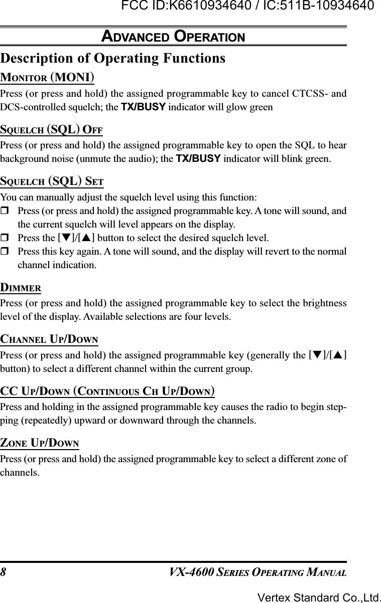 VX-4600 SERIES OPERATING MANUAL8Description of Operating FunctionsMONITOR (MONI)Press (or press and hold) the assigned programmable key to cancel CTCSS- andDCS-controlled squelch; the TX/BUSY indicator will glow greenSQUELCH (SQL) OFFPress (or press and hold) the assigned programmable key to open the SQL to hearbackground noise (unmute the audio); the TX/BUSY indicator will blink green.SQUELCH (SQL) SETYou can manually adjust the squelch level using this function:Press (or press and hold) the assigned programmable key. A tone will sound, andthe current squelch will level appears on the display.Press the []/[] button to select the desired squelch level.Press this key again. A tone will sound, and the display will revert to the normalchannel indication.DIMMERPress (or press and hold) the assigned programmable key to select the brightnesslevel of the display. Available selections are four levels.CHANNEL UP/DOWNPress (or press and hold) the assigned programmable key (generally the []/[]button) to select a different channel within the current group.CC UP/DOWN (CONTINUOUS CH UP/DOWN)Press and holding in the assigned programmable key causes the radio to begin step-ping (repeatedly) upward or downward through the channels.ZONE UP/DOWNPress (or press and hold) the assigned programmable key to select a different zone ofchannels.ADVANCED OPERATIONVertex Standard Co.,Ltd.FCC ID:K6610934640 / IC:511B-10934640