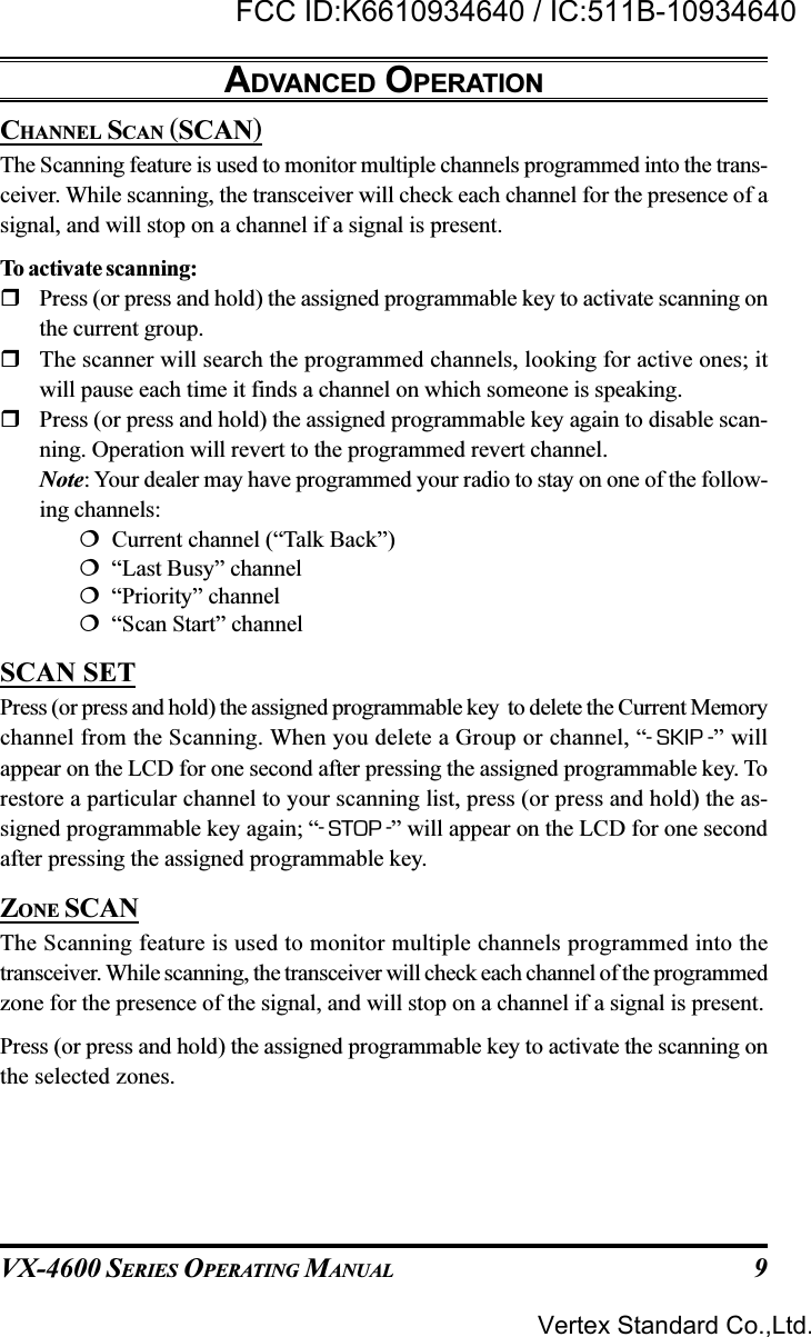 VX-4600 SERIES OPERATING MANUAL 9ADVANCED OPERATIONCHANNEL SCAN (SCAN)The Scanning feature is used to monitor multiple channels programmed into the trans-ceiver. While scanning, the transceiver will check each channel for the presence of asignal, and will stop on a channel if a signal is present.To activate scanning:Press (or press and hold) the assigned programmable key to activate scanning onthe current group.The scanner will search the programmed channels, looking for active ones; itwill pause each time it finds a channel on which someone is speaking.Press (or press and hold) the assigned programmable key again to disable scan-ning. Operation will revert to the programmed revert channel.Note: Your dealer may have programmed your radio to stay on one of the follow-ing channels:  Current channel (“Talk Back”)  “Last Busy” channel  “Priority” channel  “Scan Start” channelSCAN SETPress (or press and hold) the assigned programmable key  to delete the Current Memorychannel from the Scanning. When you delete a Group or channel, “-SKIP -” willappear on the LCD for one second after pressing the assigned programmable key. Torestore a particular channel to your scanning list, press (or press and hold) the as-signed programmable key again; “-STOP -” will appear on the LCD for one secondafter pressing the assigned programmable key.ZONE SCANThe Scanning feature is used to monitor multiple channels programmed into thetransceiver. While scanning, the transceiver will check each channel of the programmedzone for the presence of the signal, and will stop on a channel if a signal is present.Press (or press and hold) the assigned programmable key to activate the scanning onthe selected zones.Vertex Standard Co.,Ltd.FCC ID:K6610934640 / IC:511B-10934640