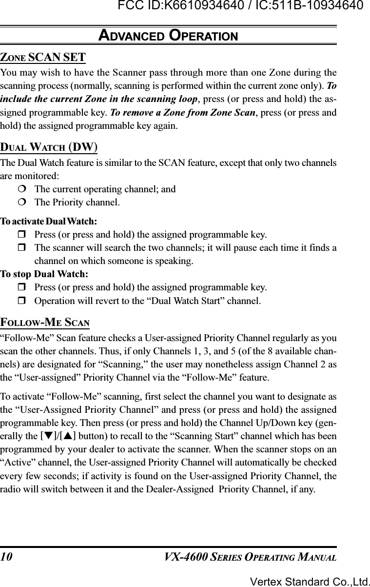 VX-4600 SERIES OPERATING MANUAL10ZONE SCAN SETYou may wish to have the Scanner pass through more than one Zone during thescanning process (normally, scanning is performed within the current zone only). Toinclude the current Zone in the scanning loop, press (or press and hold) the as-signed programmable key. To remove a Zone from Zone Scan, press (or press andhold) the assigned programmable key again.DUAL WATCH (DW)The Dual Watch feature is similar to the SCAN feature, except that only two channelsare monitored:The current operating channel; andThe Priority channel.To activate Dual Watch:Press (or press and hold) the assigned programmable key.The scanner will search the two channels; it will pause each time it finds achannel on which someone is speaking.To stop Dual Watch:Press (or press and hold) the assigned programmable key.Operation will revert to the “Dual Watch Start” channel.FOLLOW-ME SCAN“Follow-Me” Scan feature checks a User-assigned Priority Channel regularly as youscan the other channels. Thus, if only Channels 1, 3, and 5 (of the 8 available chan-nels) are designated for “Scanning,” the user may nonetheless assign Channel 2 asthe “User-assigned” Priority Channel via the “Follow-Me” feature.To activate “Follow-Me” scanning, first select the channel you want to designate asthe “User-Assigned Priority Channel” and press (or press and hold) the assignedprogrammable key. Then press (or press and hold) the Channel Up/Down key (gen-erally the []/[] button) to recall to the “Scanning Start” channel which has beenprogrammed by your dealer to activate the scanner. When the scanner stops on an“Active” channel, the User-assigned Priority Channel will automatically be checkedevery few seconds; if activity is found on the User-assigned Priority Channel, theradio will switch between it and the Dealer-Assigned  Priority Channel, if any.ADVANCED OPERATIONVertex Standard Co.,Ltd.FCC ID:K6610934640 / IC:511B-10934640