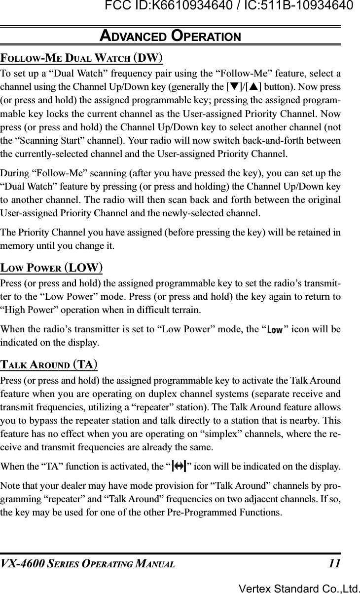 VX-4600 SERIES OPERATING MANUAL 11FOLLOW-ME DUAL WATCH (DW)To set up a “Dual Watch” frequency pair using the “Follow-Me” feature, select achannel using the Channel Up/Down key (generally the []/[] button). Now press(or press and hold) the assigned programmable key; pressing the assigned program-mable key locks the current channel as the User-assigned Priority Channel. Nowpress (or press and hold) the Channel Up/Down key to select another channel (notthe “Scanning Start” channel). Your radio will now switch back-and-forth betweenthe currently-selected channel and the User-assigned Priority Channel.During “Follow-Me” scanning (after you have pressed the key), you can set up the“Dual Watch” feature by pressing (or press and holding) the Channel Up/Down keyto another channel. The radio will then scan back and forth between the originalUser-assigned Priority Channel and the newly-selected channel.The Priority Channel you have assigned (before pressing the key) will be retained inmemory until you change it.LOW POWER (LOW)Press (or press and hold) the assigned programmable key to set the radio’s transmit-ter to the “Low Power” mode. Press (or press and hold) the key again to return to“High Power” operation when in difficult terrain.When the radio’s transmitter is set to “Low Power” mode, the “ ” icon will beindicated on the display.TALK AROUND (TA)Press (or press and hold) the assigned programmable key to activate the Talk Aroundfeature when you are operating on duplex channel systems (separate receive andtransmit frequencies, utilizing a “repeater” station). The Talk Around feature allowsyou to bypass the repeater station and talk directly to a station that is nearby. Thisfeature has no effect when you are operating on “simplex” channels, where the re-ceive and transmit frequencies are already the same.When the “TA” function is activated, the “ ” icon will be indicated on the display.Note that your dealer may have mode provision for “Talk Around” channels by pro-gramming “repeater” and “Talk Around” frequencies on two adjacent channels. If so,the key may be used for one of the other Pre-Programmed Functions.ADVANCED OPERATIONVertex Standard Co.,Ltd.FCC ID:K6610934640 / IC:511B-10934640