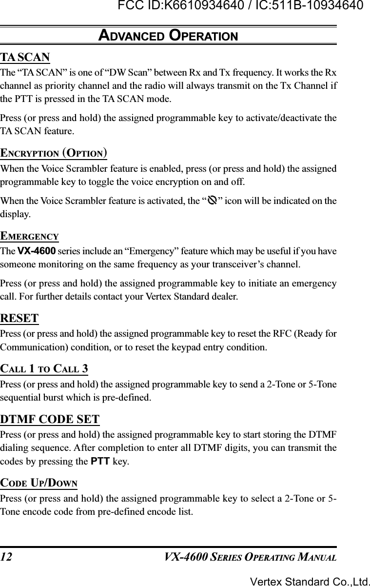 VX-4600 SERIES OPERATING MANUAL12TA SCANThe “TA SCAN” is one of “DW Scan” between Rx and Tx frequency. It works the Rxchannel as priority channel and the radio will always transmit on the Tx Channel ifthe PTT is pressed in the TA SCAN mode.Press (or press and hold) the assigned programmable key to activate/deactivate theTA SCAN feature.ENCRYPTION (OPTION)When the Voice Scrambler feature is enabled, press (or press and hold) the assignedprogrammable key to toggle the voice encryption on and off.When the Voice Scrambler feature is activated, the “ ” icon will be indicated on thedisplay.EMERGENCYThe VX-4600 series include an “Emergency” feature which may be useful if you havesomeone monitoring on the same frequency as your transceiver’s channel.Press (or press and hold) the assigned programmable key to initiate an emergencycall. For further details contact your Vertex Standard dealer.RESETPress (or press and hold) the assigned programmable key to reset the RFC (Ready forCommunication) condition, or to reset the keypad entry condition.CALL 1 TO CALL 3Press (or press and hold) the assigned programmable key to send a 2-Tone or 5-Tonesequential burst which is pre-defined.DTMF CODE SETPress (or press and hold) the assigned programmable key to start storing the DTMFdialing sequence. After completion to enter all DTMF digits, you can transmit thecodes by pressing the PTT key.CODE UP/DOWNPress (or press and hold) the assigned programmable key to select a 2-Tone or 5-Tone encode code from pre-defined encode list.ADVANCED OPERATIONVertex Standard Co.,Ltd.FCC ID:K6610934640 / IC:511B-10934640