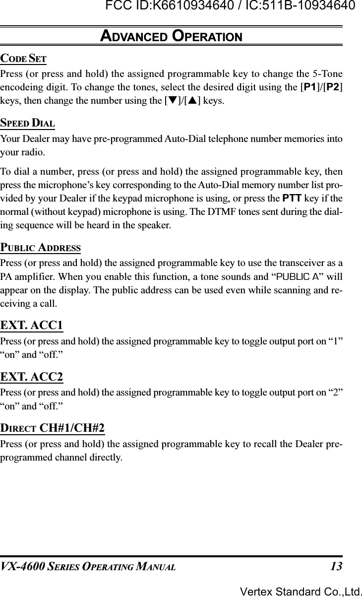 VX-4600 SERIES OPERATING MANUAL 13CODE SETPress (or press and hold) the assigned programmable key to change the 5-Toneencodeing digit. To change the tones, select the desired digit using the [P1]/[P2]keys, then change the number using the []/[] keys.SPEED DIALYour Dealer may have pre-programmed Auto-Dial telephone number memories intoyour radio.To dial a number, press (or press and hold) the assigned programmable key, thenpress the microphone’s key corresponding to the Auto-Dial memory number list pro-vided by your Dealer if the keypad microphone is using, or press the PTT key if thenormal (without keypad) microphone is using. The DTMF tones sent during the dial-ing sequence will be heard in the speaker.PUBLIC ADDRESSPress (or press and hold) the assigned programmable key to use the transceiver as aPA amplifier. When you enable this function, a tone sounds and “PUBLIC A” willappear on the display. The public address can be used even while scanning and re-ceiving a call.EXT. ACC1Press (or press and hold) the assigned programmable key to toggle output port on “1”“on” and “off.”EXT. ACC2Press (or press and hold) the assigned programmable key to toggle output port on “2”“on” and “off.”DIRECT CH#1/CH#2Press (or press and hold) the assigned programmable key to recall the Dealer pre-programmed channel directly.ADVANCED OPERATIONVertex Standard Co.,Ltd.FCC ID:K6610934640 / IC:511B-10934640