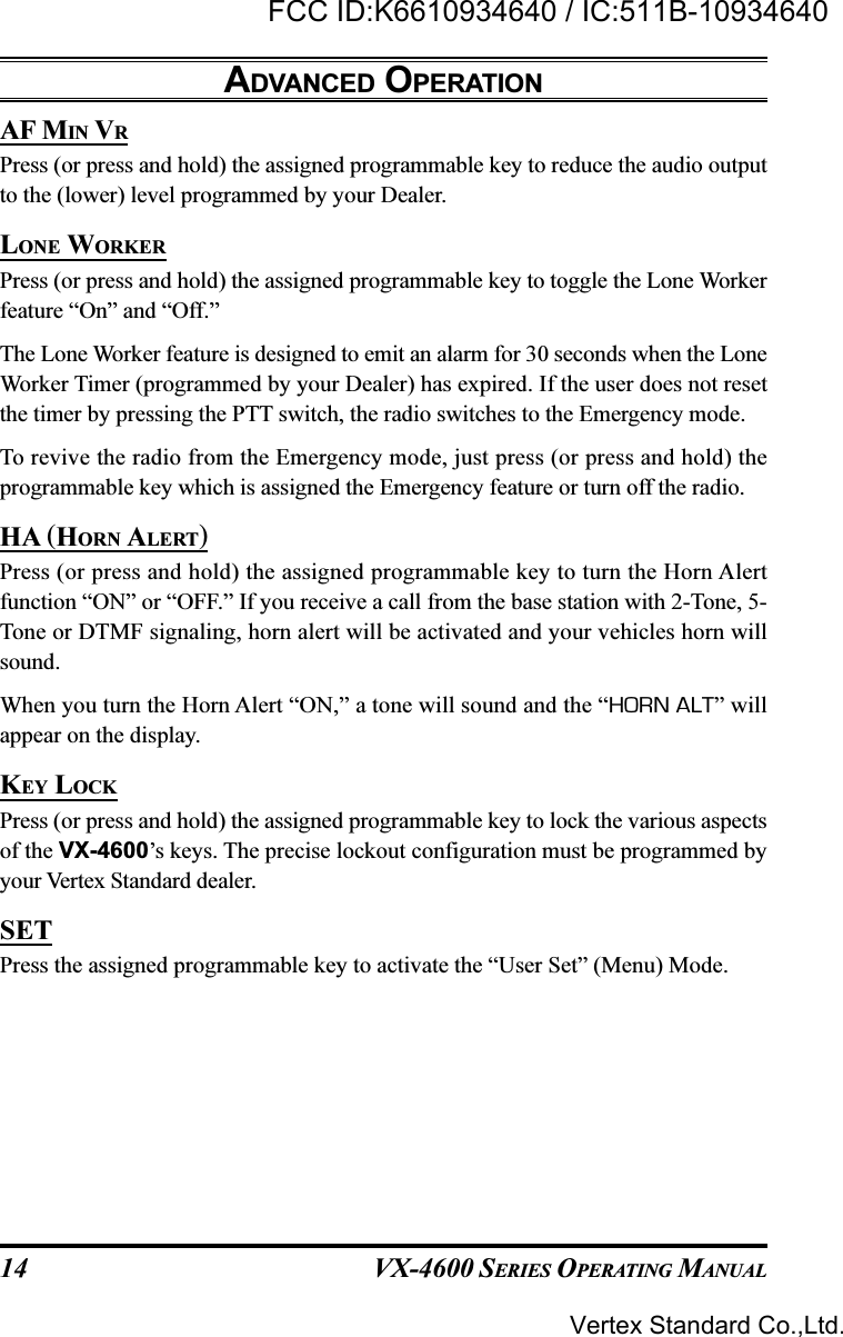 VX-4600 SERIES OPERATING MANUAL14AF MIN VRPress (or press and hold) the assigned programmable key to reduce the audio outputto the (lower) level programmed by your Dealer.LONE WORKERPress (or press and hold) the assigned programmable key to toggle the Lone Workerfeature “On” and “Off.”The Lone Worker feature is designed to emit an alarm for 30 seconds when the LoneWorker Timer (programmed by your Dealer) has expired. If the user does not resetthe timer by pressing the PTT switch, the radio switches to the Emergency mode.To revive the radio from the Emergency mode, just press (or press and hold) theprogrammable key which is assigned the Emergency feature or turn off the radio.HA (HORN ALERT)Press (or press and hold) the assigned programmable key to turn the Horn Alertfunction “ON” or “OFF.” If you receive a call from the base station with 2-Tone, 5-Tone or DTMF signaling, horn alert will be activated and your vehicles horn willsound.When you turn the Horn Alert “ON,” a tone will sound and the “HORN ALT” willappear on the display.KEY LOCKPress (or press and hold) the assigned programmable key to lock the various aspectsof the VX-4600’s keys. The precise lockout configuration must be programmed byyour Vertex Standard dealer.SETPress the assigned programmable key to activate the “User Set” (Menu) Mode.ADVANCED OPERATIONVertex Standard Co.,Ltd.FCC ID:K6610934640 / IC:511B-10934640