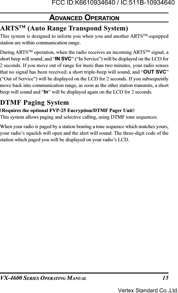 VX-4600 SERIES OPERATING MANUAL 15ARTSTM (Auto Range Transpond System)This system is designed to inform you when you and another ARTSTM-equippedstation are within communication range.During ARTSTM operation, when the radio receives an incoming ARTSTM signal, ashort beep will sound, and “IN SVC” (“In Service”) will be displayed on the LCD for2 seconds. If you move out of range for more than two minutes, your radio sensesthat no signal has been received; a short triple-beep will sound, and “OUT SVC”(“Out of Service”) will be displayed on the LCD for 2 seconds. If you subsequentlymove back into communication range, as soon as the other station transmits, a shortbeep will sound and “In” will be displayed again on the LCD for 2 seconds.DTMF Paging System(Requires the optional FVP-25 Encryption/DTMF Pager Unit)This system allows paging and selective calling, using DTMF tone sequences.When your radio is paged by a station bearing a tone sequence which matches yours,your radio’s squelch will open and the alert will sound. The three-digit code of thestation which paged you will be displayed on your radio’s LCD.ADVANCED OPERATIONVertex Standard Co.,Ltd.FCC ID:K6610934640 / IC:511B-10934640