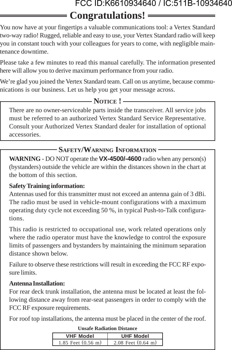 Unsafe Radiation DistanceCongratulations!You now have at your fingertips a valuable communications tool: a Vertex Standardtwo-way radio! Rugged, reliable and easy to use, your Vertex Standard radio will keepyou in constant touch with your colleagues for years to come, with negligible main-tenance downtime.Please take a few minutes to read this manual carefully. The information presentedhere will allow you to derive maximum performance from your radio.We’re glad you joined the Vertex Standard team. Call on us anytime, because commu-nications is our business. Let us help you get your message across.NOTICE !There are no owner-serviceable parts inside the transceiver. All service jobsmust be referred to an authorized Vertex Standard Service Representative.Consult your Authorized Vertex Standard dealer for installation of optionalaccessories.SAFETY/WARNING INFORMATIONWARNING - DO NOT operate the VX-4500/-4600 radio when any person(s)(bystanders) outside the vehicle are within the distances shown in the chart atthe bottom of this section.Safety Training information:Antennas used for this transmitter must not exceed an antenna gain of 3 dBi.The radio must be used in vehicle-mount configurations with a maximumoperating duty cycle not exceeding 50 %, in typical Push-to-Talk configura-tions.This radio is restricted to occupational use, work related operations onlywhere the radio operator must have the knowledge to control the exposurelimits of passengers and bystanders by maintaining the minimum separationdistance shown below.Failure to observe these restrictions will result in exceeding the FCC RF expo-sure limits.Antenna Installation:For rear deck trunk installation, the antenna must be located at least the fol-lowing distance away from rear-seat passengers in order to comply with theFCC RF exposure requirements.For roof top installations, the antenna must be placed in the center of the roof.VHF Model1.85 Feet (0.56 m)UHF Model2.08  Feet (0.64 m)FCC ID:K6610934640 / IC:511B-10934640