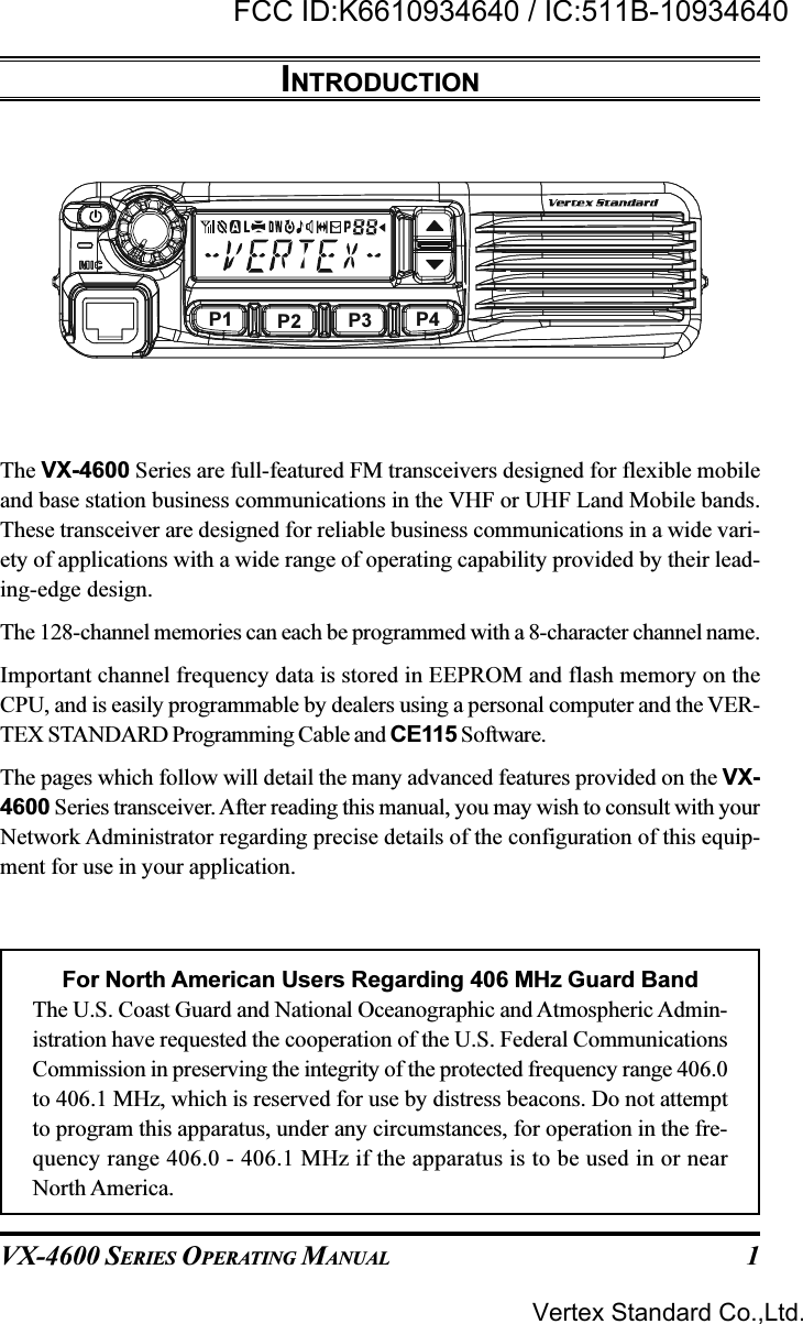 VX-4600 SERIES OPERATING MANUAL 1INTRODUCTIONThe VX-4600 Series are full-featured FM transceivers designed for flexible mobileand base station business communications in the VHF or UHF Land Mobile bands.These transceiver are designed for reliable business communications in a wide vari-ety of applications with a wide range of operating capability provided by their lead-ing-edge design.The 128-channel memories can each be programmed with a 8-character channel name.Important channel frequency data is stored in EEPROM and flash memory on theCPU, and is easily programmable by dealers using a personal computer and the VER-TEX STANDARD Programming Cable and CE115 Software.The pages which follow will detail the many advanced features provided on the VX-4600 Series transceiver. After reading this manual, you may wish to consult with yourNetwork Administrator regarding precise details of the configuration of this equip-ment for use in your application.For North American Users Regarding 406 MHz Guard BandThe U.S. Coast Guard and National Oceanographic and Atmospheric Admin-istration have requested the cooperation of the U.S. Federal CommunicationsCommission in preserving the integrity of the protected frequency range 406.0to 406.1 MHz, which is reserved for use by distress beacons. Do not attemptto program this apparatus, under any circumstances, for operation in the fre-quency range 406.0 - 406.1 MHz if the apparatus is to be used in or nearNorth America.P1 P2 P3 P4Vertex Standard Co.,Ltd.FCC ID:K6610934640 / IC:511B-10934640