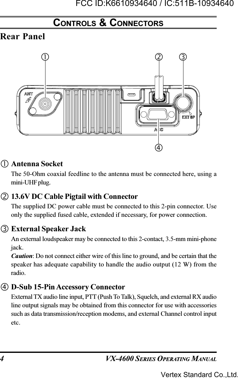 VX-4600 SERIES OPERATING MANUAL4Rear PanelCONTROLS &amp; CONNECTORSAntenna SocketThe 50-Ohm coaxial feedline to the antenna must be connected here, using amini-UHF plug.13.6V DC Cable Pigtail with ConnectorThe supplied DC power cable must be connected to this 2-pin connector. Useonly the supplied fused cable, extended if necessary, for power connection.External Speaker JackAn external loudspeaker may be connected to this 2-contact, 3.5-mm mini-phonejack.Caution: Do not connect either wire of this line to ground, and be certain that thespeaker has adequate capability to handle the audio output (12 W) from theradio.D-Sub 15-Pin Accessory ConnectorExternal TX audio line input, PTT (Push To Talk), Squelch, and external RX audioline output signals may be obtained from this connector for use with accessoriessuch as data transmission/reception modems, and external Channel control inputetc.Vertex Standard Co.,Ltd.FCC ID:K6610934640 / IC:511B-10934640