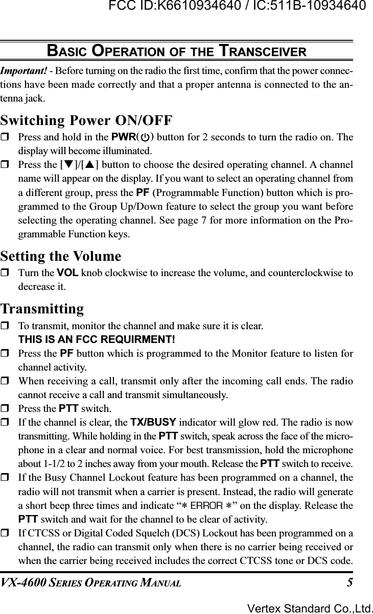 VX-4600 SERIES OPERATING MANUAL 5BASIC OPERATION OF THE TRANSCEIVERImportant! - Before turning on the radio the first time, confirm that the power connec-tions have been made correctly and that a proper antenna is connected to the an-tenna jack.Switching Power ON/OFFPress and hold in the PWR( ) button for 2 seconds to turn the radio on. Thedisplay will become illuminated.Press the []/[] button to choose the desired operating channel. A channelname will appear on the display. If you want to select an operating channel froma different group, press the PF (Programmable Function) button which is pro-grammed to the Group Up/Down feature to select the group you want beforeselecting the operating channel. See page 7 for more information on the Pro-grammable Function keys.Setting the VolumeTurn the VOL knob clockwise to increase the volume, and counterclockwise todecrease it.TransmittingTo transmit, monitor the channel and make sure it is clear.THIS IS AN FCC REQUIRMENT!Press the PF button which is programmed to the Monitor feature to listen forchannel activity.When receiving a call, transmit only after the incoming call ends. The radiocannot receive a call and transmit simultaneously.Press the PTT switch.If the channel is clear, the TX/BUSY indicator will glow red. The radio is nowtransmitting. While holding in the PTT switch, speak across the face of the micro-phone in a clear and normal voice. For best transmission, hold the microphoneabout 1-1/2 to 2 inches away from your mouth. Release the PTT switch to receive.If the Busy Channel Lockout feature has been programmed on a channel, theradio will not transmit when a carrier is present. Instead, the radio will generatea short beep three times and indicate “* ERROR *” on the display. Release thePTT switch and wait for the channel to be clear of activity.If CTCSS or Digital Coded Squelch (DCS) Lockout has been programmed on achannel, the radio can transmit only when there is no carrier being received orwhen the carrier being received includes the correct CTCSS tone or DCS code.Vertex Standard Co.,Ltd.FCC ID:K6610934640 / IC:511B-10934640