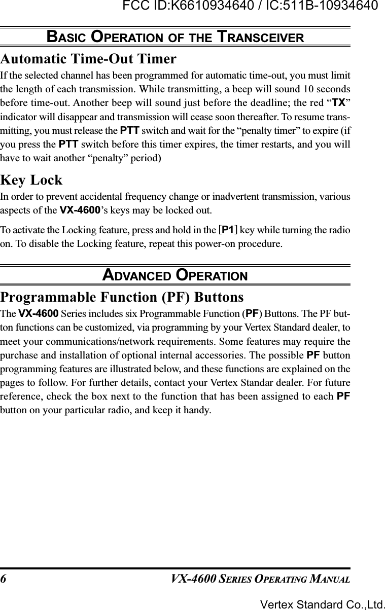 VX-4600 SERIES OPERATING MANUAL6Automatic Time-Out TimerIf the selected channel has been programmed for automatic time-out, you must limitthe length of each transmission. While transmitting, a beep will sound 10 secondsbefore time-out. Another beep will sound just before the deadline; the red “TX”indicator will disappear and transmission will cease soon thereafter. To resume trans-mitting, you must release the PTT switch and wait for the “penalty timer” to expire (ifyou press the PTT switch before this timer expires, the timer restarts, and you willhave to wait another “penalty” period)Key LockIn order to prevent accidental frequency change or inadvertent transmission, variousaspects of the VX-4600’s keys may be locked out.To activate the Locking feature, press and hold in the [P1] key while turning the radioon. To disable the Locking feature, repeat this power-on procedure.ADVANCED OPERATIONProgrammable Function (PF) ButtonsThe VX-4600 Series includes six Programmable Function (PF) Buttons. The PF but-ton functions can be customized, via programming by your Vertex Standard dealer, tomeet your communications/network requirements. Some features may require thepurchase and installation of optional internal accessories. The possible PF buttonprogramming features are illustrated below, and these functions are explained on thepages to follow. For further details, contact your Vertex Standar dealer. For futurereference, check the box next to the function that has been assigned to each PFbutton on your particular radio, and keep it handy.BASIC OPERATION OF THE TRANSCEIVERVertex Standard Co.,Ltd.FCC ID:K6610934640 / IC:511B-10934640