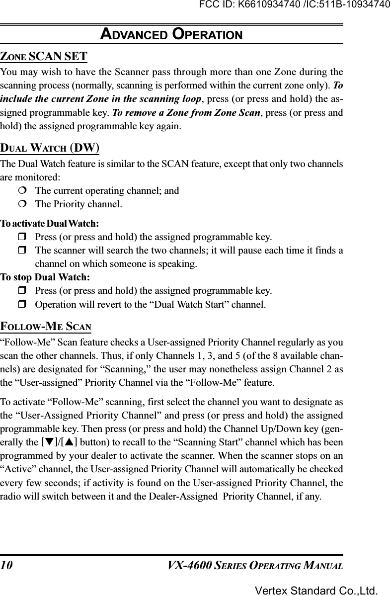 VX-4600 SERIES OPERATING MANUAL10ZONE SCAN SETYou may wish to have the Scanner pass through more than one Zone during thescanning process (normally, scanning is performed within the current zone only). Toinclude the current Zone in the scanning loop, press (or press and hold) the as-signed programmable key. To remove a Zone from Zone Scan, press (or press andhold) the assigned programmable key again.DUAL WATCH (DW)The Dual Watch feature is similar to the SCAN feature, except that only two channelsare monitored:The current operating channel; andThe Priority channel.To activate Dual Watch:Press (or press and hold) the assigned programmable key.The scanner will search the two channels; it will pause each time it finds achannel on which someone is speaking.To stop Dual Watch:Press (or press and hold) the assigned programmable key.Operation will revert to the “Dual Watch Start” channel.FOLLOW-ME SCAN“Follow-Me” Scan feature checks a User-assigned Priority Channel regularly as youscan the other channels. Thus, if only Channels 1, 3, and 5 (of the 8 available chan-nels) are designated for “Scanning,” the user may nonetheless assign Channel 2 asthe “User-assigned” Priority Channel via the “Follow-Me” feature.To activate “Follow-Me” scanning, first select the channel you want to designate asthe “User-Assigned Priority Channel” and press (or press and hold) the assignedprogrammable key. Then press (or press and hold) the Channel Up/Down key (gen-erally the []/[] button) to recall to the “Scanning Start” channel which has beenprogrammed by your dealer to activate the scanner. When the scanner stops on an“Active” channel, the User-assigned Priority Channel will automatically be checkedevery few seconds; if activity is found on the User-assigned Priority Channel, theradio will switch between it and the Dealer-Assigned  Priority Channel, if any.ADVANCED OPERATIONFCC ID: K6610934740 /IC:511B-10934740Vertex Standard Co.,Ltd.