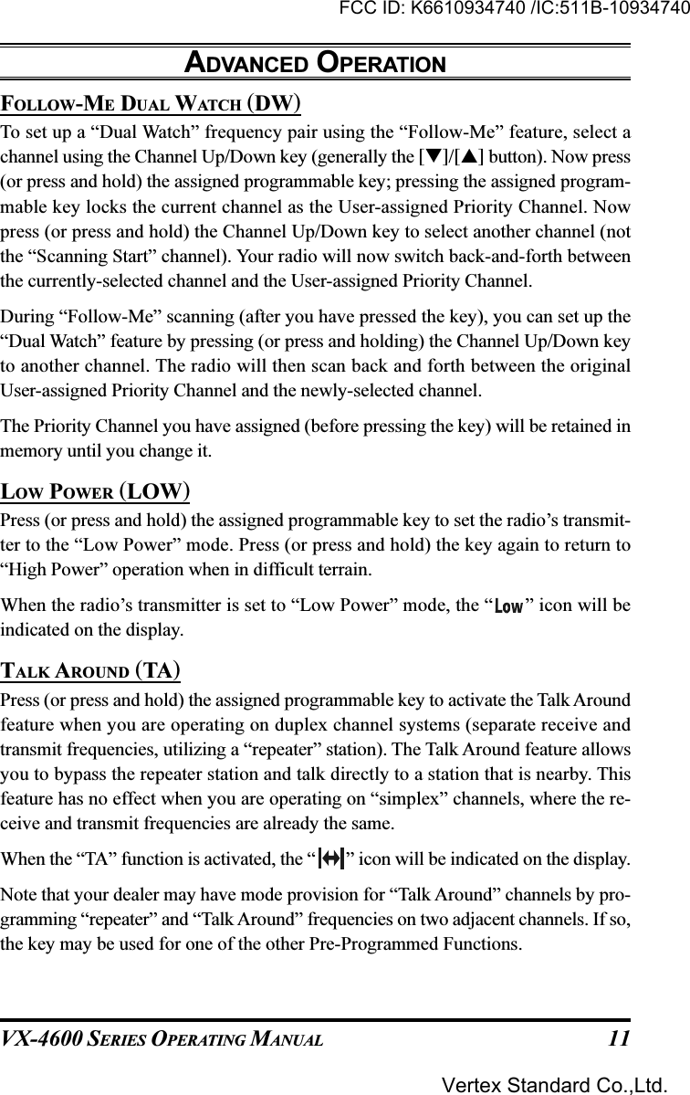 VX-4600 SERIES OPERATING MANUAL 11FOLLOW-ME DUAL WATCH (DW)To set up a “Dual Watch” frequency pair using the “Follow-Me” feature, select achannel using the Channel Up/Down key (generally the []/[] button). Now press(or press and hold) the assigned programmable key; pressing the assigned program-mable key locks the current channel as the User-assigned Priority Channel. Nowpress (or press and hold) the Channel Up/Down key to select another channel (notthe “Scanning Start” channel). Your radio will now switch back-and-forth betweenthe currently-selected channel and the User-assigned Priority Channel.During “Follow-Me” scanning (after you have pressed the key), you can set up the“Dual Watch” feature by pressing (or press and holding) the Channel Up/Down keyto another channel. The radio will then scan back and forth between the originalUser-assigned Priority Channel and the newly-selected channel.The Priority Channel you have assigned (before pressing the key) will be retained inmemory until you change it.LOW POWER (LOW)Press (or press and hold) the assigned programmable key to set the radio’s transmit-ter to the “Low Power” mode. Press (or press and hold) the key again to return to“High Power” operation when in difficult terrain.When the radio’s transmitter is set to “Low Power” mode, the “ ” icon will beindicated on the display.TALK AROUND (TA)Press (or press and hold) the assigned programmable key to activate the Talk Aroundfeature when you are operating on duplex channel systems (separate receive andtransmit frequencies, utilizing a “repeater” station). The Talk Around feature allowsyou to bypass the repeater station and talk directly to a station that is nearby. Thisfeature has no effect when you are operating on “simplex” channels, where the re-ceive and transmit frequencies are already the same.When the “TA” function is activated, the “ ” icon will be indicated on the display.Note that your dealer may have mode provision for “Talk Around” channels by pro-gramming “repeater” and “Talk Around” frequencies on two adjacent channels. If so,the key may be used for one of the other Pre-Programmed Functions.ADVANCED OPERATIONFCC ID: K6610934740 /IC:511B-10934740Vertex Standard Co.,Ltd.