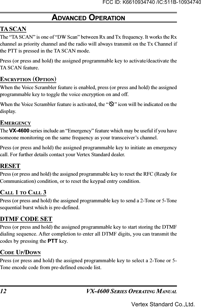 VX-4600 SERIES OPERATING MANUAL12TA SCANThe “TA SCAN” is one of “DW Scan” between Rx and Tx frequency. It works the Rxchannel as priority channel and the radio will always transmit on the Tx Channel ifthe PTT is pressed in the TA SCAN mode.Press (or press and hold) the assigned programmable key to activate/deactivate theTA SCAN feature.ENCRYPTION (OPTION)When the Voice Scrambler feature is enabled, press (or press and hold) the assignedprogrammable key to toggle the voice encryption on and off.When the Voice Scrambler feature is activated, the “ ” icon will be indicated on thedisplay.EMERGENCYThe VX-4600 series include an “Emergency” feature which may be useful if you havesomeone monitoring on the same frequency as your transceiver’s channel.Press (or press and hold) the assigned programmable key to initiate an emergencycall. For further details contact your Vertex Standard dealer.RESETPress (or press and hold) the assigned programmable key to reset the RFC (Ready forCommunication) condition, or to reset the keypad entry condition.CALL 1 TO CALL 3Press (or press and hold) the assigned programmable key to send a 2-Tone or 5-Tonesequential burst which is pre-defined.DTMF CODE SETPress (or press and hold) the assigned programmable key to start storing the DTMFdialing sequence. After completion to enter all DTMF digits, you can transmit thecodes by pressing the PTT key.CODE UP/DOWNPress (or press and hold) the assigned programmable key to select a 2-Tone or 5-Tone encode code from pre-defined encode list.ADVANCED OPERATIONFCC ID: K6610934740 /IC:511B-10934740Vertex Standard Co.,Ltd.