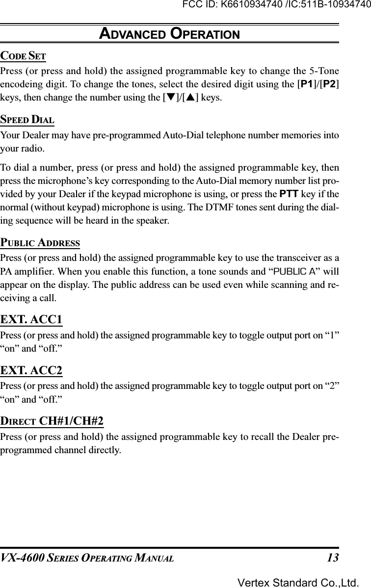 VX-4600 SERIES OPERATING MANUAL 13CODE SETPress (or press and hold) the assigned programmable key to change the 5-Toneencodeing digit. To change the tones, select the desired digit using the [P1]/[P2]keys, then change the number using the []/[] keys.SPEED DIALYour Dealer may have pre-programmed Auto-Dial telephone number memories intoyour radio.To dial a number, press (or press and hold) the assigned programmable key, thenpress the microphone’s key corresponding to the Auto-Dial memory number list pro-vided by your Dealer if the keypad microphone is using, or press the PTT key if thenormal (without keypad) microphone is using. The DTMF tones sent during the dial-ing sequence will be heard in the speaker.PUBLIC ADDRESSPress (or press and hold) the assigned programmable key to use the transceiver as aPA amplifier. When you enable this function, a tone sounds and “PUBLIC A” willappear on the display. The public address can be used even while scanning and re-ceiving a call.EXT. ACC1Press (or press and hold) the assigned programmable key to toggle output port on “1”“on” and “off.”EXT. ACC2Press (or press and hold) the assigned programmable key to toggle output port on “2”“on” and “off.”DIRECT CH#1/CH#2Press (or press and hold) the assigned programmable key to recall the Dealer pre-programmed channel directly.ADVANCED OPERATIONFCC ID: K6610934740 /IC:511B-10934740Vertex Standard Co.,Ltd.