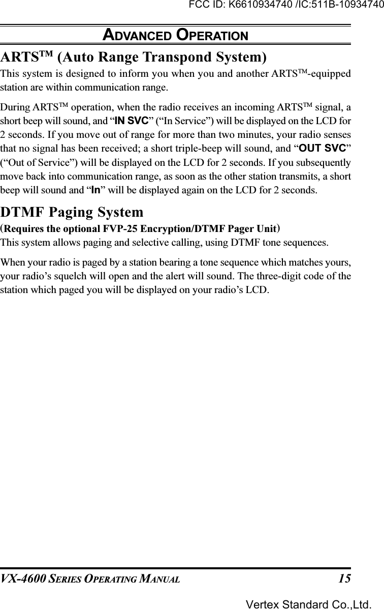 VX-4600 SERIES OPERATING MANUAL 15ARTSTM (Auto Range Transpond System)This system is designed to inform you when you and another ARTSTM-equippedstation are within communication range.During ARTSTM operation, when the radio receives an incoming ARTSTM signal, ashort beep will sound, and “IN SVC” (“In Service”) will be displayed on the LCD for2 seconds. If you move out of range for more than two minutes, your radio sensesthat no signal has been received; a short triple-beep will sound, and “OUT SVC”(“Out of Service”) will be displayed on the LCD for 2 seconds. If you subsequentlymove back into communication range, as soon as the other station transmits, a shortbeep will sound and “In” will be displayed again on the LCD for 2 seconds.DTMF Paging System(Requires the optional FVP-25 Encryption/DTMF Pager Unit)This system allows paging and selective calling, using DTMF tone sequences.When your radio is paged by a station bearing a tone sequence which matches yours,your radio’s squelch will open and the alert will sound. The three-digit code of thestation which paged you will be displayed on your radio’s LCD.ADVANCED OPERATIONFCC ID: K6610934740 /IC:511B-10934740Vertex Standard Co.,Ltd.