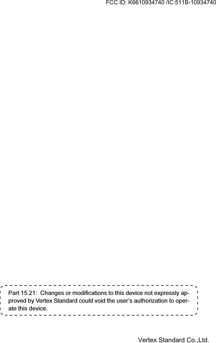 Part 15.21:  Changes or modifications to this device not expressly ap-proved by Vertex Standard could void the user’s authorization to oper-ate this device.FCC ID: K6610934740 /IC:511B-10934740Vertex Standard Co.,Ltd.