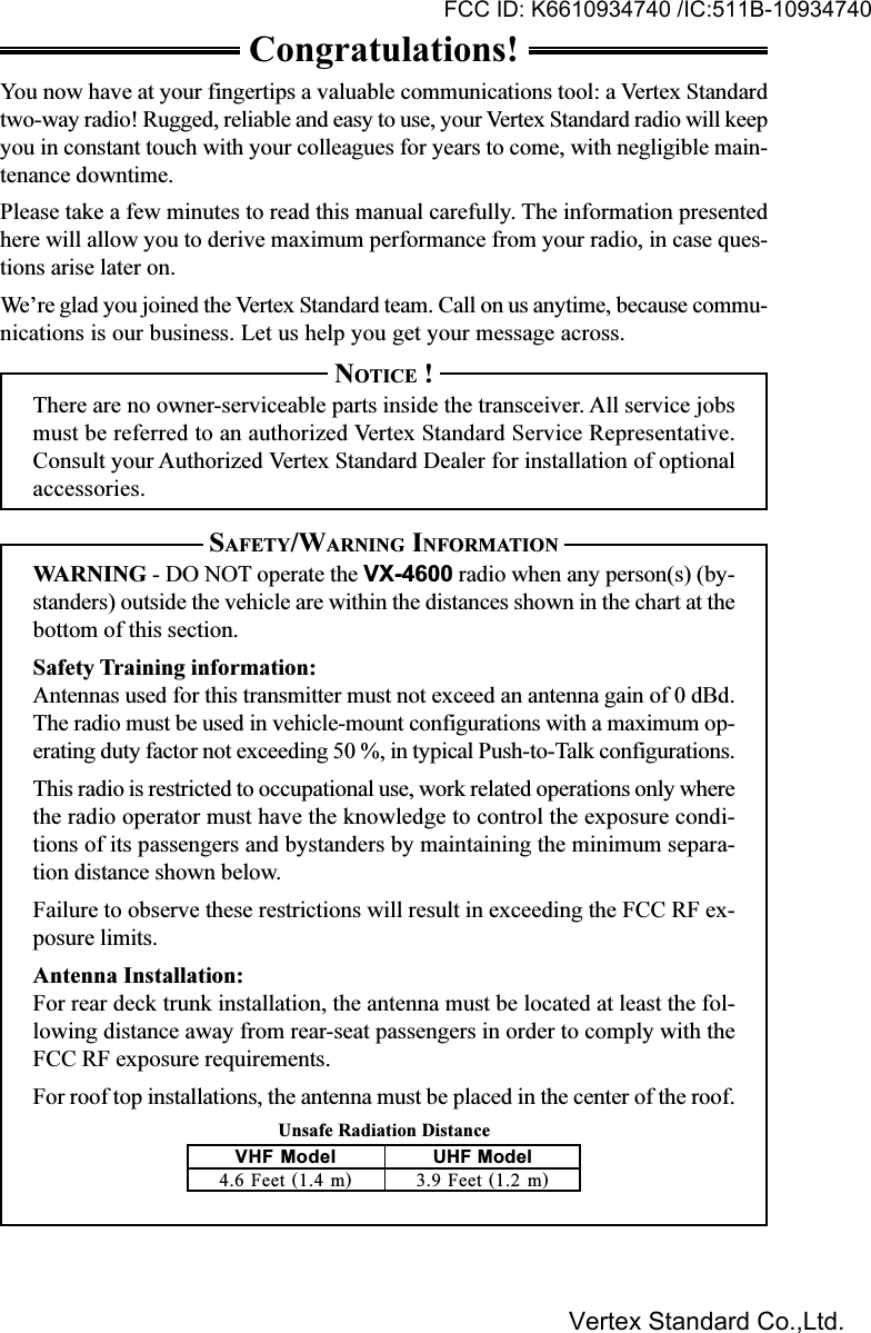 Unsafe Radiation DistanceCongratulations!You now have at your fingertips a valuable communications tool: a Vertex Standardtwo-way radio! Rugged, reliable and easy to use, your Vertex Standard radio will keepyou in constant touch with your colleagues for years to come, with negligible main-tenance downtime.Please take a few minutes to read this manual carefully. The information presentedhere will allow you to derive maximum performance from your radio, in case ques-tions arise later on.We’re glad you joined the Vertex Standard team. Call on us anytime, because commu-nications is our business. Let us help you get your message across.NOTICE !There are no owner-serviceable parts inside the transceiver. All service jobsmust be referred to an authorized Vertex Standard Service Representative.Consult your Authorized Vertex Standard Dealer for installation of optionalaccessories.SAFETY/WARNING INFORMATIONWARNING - DO NOT operate the VX-4600 radio when any person(s) (by-standers) outside the vehicle are within the distances shown in the chart at thebottom of this section.Safety Training information:Antennas used for this transmitter must not exceed an antenna gain of 0 dBd.The radio must be used in vehicle-mount configurations with a maximum op-erating duty factor not exceeding 50 %, in typical Push-to-Talk configurations.This radio is restricted to occupational use, work related operations only wherethe radio operator must have the knowledge to control the exposure condi-tions of its passengers and bystanders by maintaining the minimum separa-tion distance shown below.Failure to observe these restrictions will result in exceeding the FCC RF ex-posure limits.Antenna Installation:For rear deck trunk installation, the antenna must be located at least the fol-lowing distance away from rear-seat passengers in order to comply with theFCC RF exposure requirements.For roof top installations, the antenna must be placed in the center of the roof.VHF Model4.6 Feet (1.4 m)UHF Model3.9 Feet (1.2 m)FCC ID: K6610934740 /IC:511B-10934740Vertex Standard Co.,Ltd.