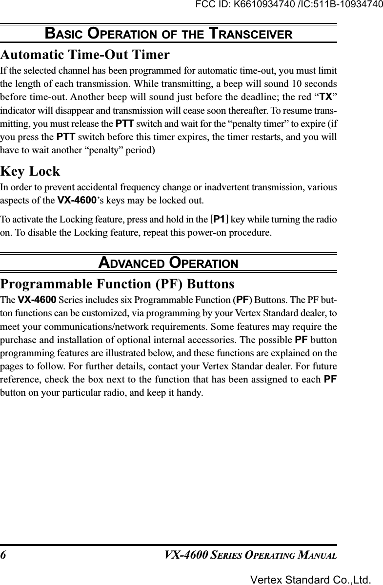 VX-4600 SERIES OPERATING MANUAL6Automatic Time-Out TimerIf the selected channel has been programmed for automatic time-out, you must limitthe length of each transmission. While transmitting, a beep will sound 10 secondsbefore time-out. Another beep will sound just before the deadline; the red “TX”indicator will disappear and transmission will cease soon thereafter. To resume trans-mitting, you must release the PTT switch and wait for the “penalty timer” to expire (ifyou press the PTT switch before this timer expires, the timer restarts, and you willhave to wait another “penalty” period)Key LockIn order to prevent accidental frequency change or inadvertent transmission, variousaspects of the VX-4600’s keys may be locked out.To activate the Locking feature, press and hold in the [P1] key while turning the radioon. To disable the Locking feature, repeat this power-on procedure.ADVANCED OPERATIONProgrammable Function (PF) ButtonsThe VX-4600 Series includes six Programmable Function (PF) Buttons. The PF but-ton functions can be customized, via programming by your Vertex Standard dealer, tomeet your communications/network requirements. Some features may require thepurchase and installation of optional internal accessories. The possible PF buttonprogramming features are illustrated below, and these functions are explained on thepages to follow. For further details, contact your Vertex Standar dealer. For futurereference, check the box next to the function that has been assigned to each PFbutton on your particular radio, and keep it handy.BASIC OPERATION OF THE TRANSCEIVERFCC ID: K6610934740 /IC:511B-10934740Vertex Standard Co.,Ltd.