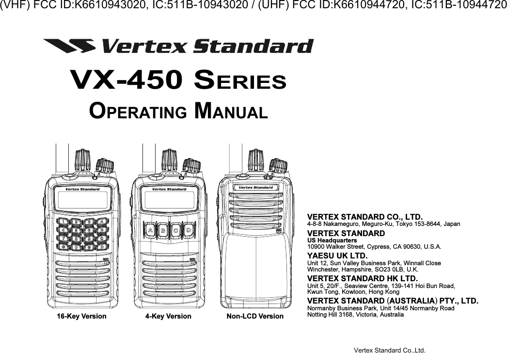 16-Key Version 4-Key Version Non-LCD VersionVX-450 SERIESOPERATING MANUALVERTEX STANDARD CO., LTD.4-8-8 Nakameguro, Meguro-Ku, Tokyo 153-8644, JapanVERTEX STANDARDUS Headquarters10900 Walker Street, Cypress, CA 90630, U.S.A.YAESU UK LTD.Unit 12, Sun Valley Business Park, Winnall CloseWinchester, Hampshire, SO23 0LB, U.K.VERTEX STANDARD HK LTD.Unit 5, 20/F., Seaview Centre, 139-141 Hoi Bun Road,Kwun Tong, Kowloon, Hong KongVERTEX STANDARD (AUSTRALIA) PTY., LTD.Normanby Business Park, Unit 14/45 Normanby RoadNotting Hill 3168, Victoria, AustraliaVertex Standard Co.,Ltd.(VHF) FCC ID:K6610943020, IC:511B-10943020 / (UHF) FCC ID:K6610944720, IC:511B-10944720