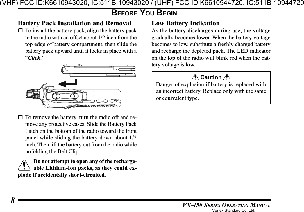 VX-450 SERIES OPERATING MANUAL8BEFORE YOU BEGINBattery Pack Installation and RemovalTo install the battery pack, align the battery packto the radio with an offset about 1/2 inch from thetop edge of battery compartment, then slide thebattery pack upward until it locks in place with a“Click.”Low Battery IndicationAs the battery discharges during use, the voltagegradually becomes lower. When the battery voltagebecomes to low, substitute a freshly charged batteryand recharge the depleted pack. The LED indicatoron the top of the radio will blink red when the bat-tery voltage is low. Caution Danger of explosion if battery is replaced withan incorrect battery. Replace only with the sameor equivalent type.To remove the battery, turn the radio off and re-move any protective cases. Slide the Battery PackLatch on the bottom of the radio toward the frontpanel while sliding the battery down about 1/2inch. Then lift the battery out from the radio whileunfolding the Belt Clip.Do not attempt to open any of the recharge-able Lithium-Ion packs, as they could ex-plode if accidentally short-circuited.Vertex Standard Co.,Ltd.(VHF) FCC ID:K6610943020, IC:511B-10943020 / (UHF) FCC ID:K6610944720, IC:511B-10944720