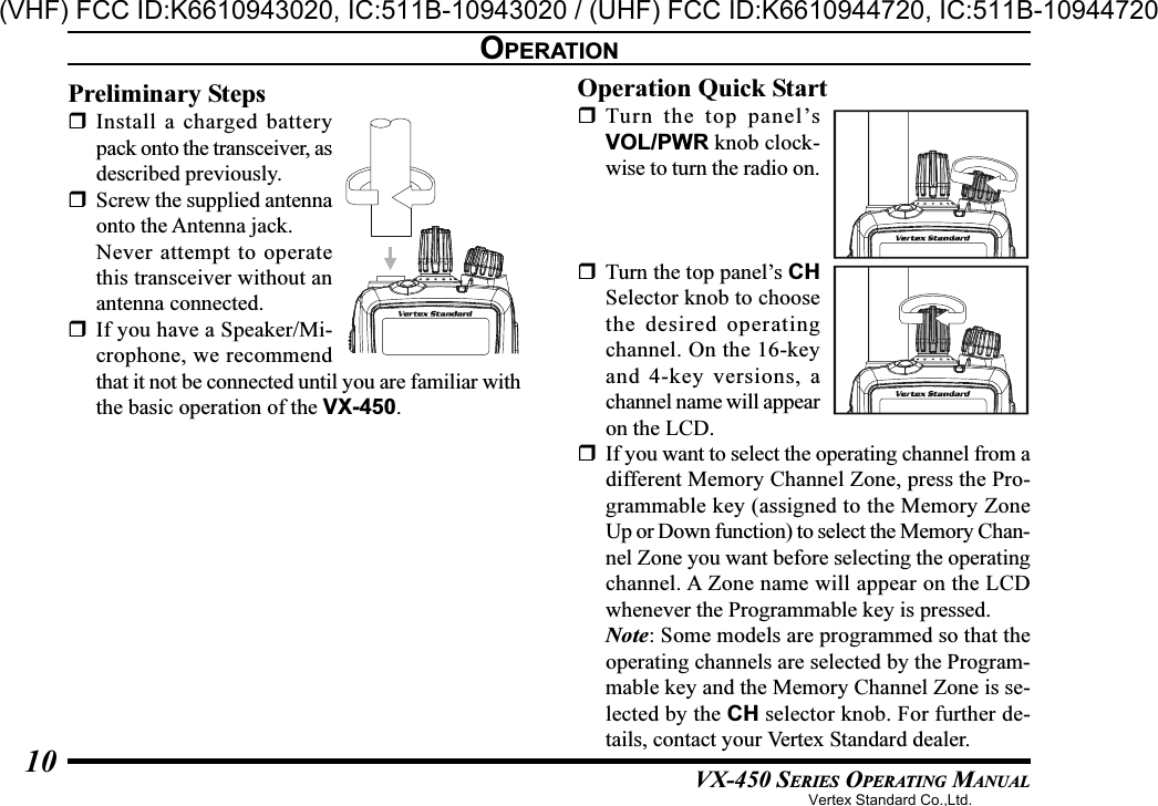 VX-450 SERIES OPERATING MANUAL10OPERATIONPreliminary StepsInstall a charged batterypack onto the transceiver, asdescribed previously.Screw the supplied antennaonto the Antenna jack.Never attempt to operatethis transceiver without anantenna connected.If you have a Speaker/Mi-crophone, we recommendthat it not be connected until you are familiar withthe basic operation of the VX-450.Operation Quick StartTurn the top panel’sVOL/PWR knob clock-wise to turn the radio on.Turn the top panel’s CHSelector knob to choosethe desired operatingchannel. On the 16-keyand 4-key versions, achannel name will appearon the LCD.If you want to select the operating channel from adifferent Memory Channel Zone, press the Pro-grammable key (assigned to the Memory ZoneUp or Down function) to select the Memory Chan-nel Zone you want before selecting the operatingchannel. A Zone name will appear on the LCDwhenever the Programmable key is pressed.Note: Some models are programmed so that theoperating channels are selected by the Program-mable key and the Memory Channel Zone is se-lected by the CH selector knob. For further de-tails, contact your Vertex Standard dealer.Vertex Standard Co.,Ltd.(VHF) FCC ID:K6610943020, IC:511B-10943020 / (UHF) FCC ID:K6610944720, IC:511B-10944720