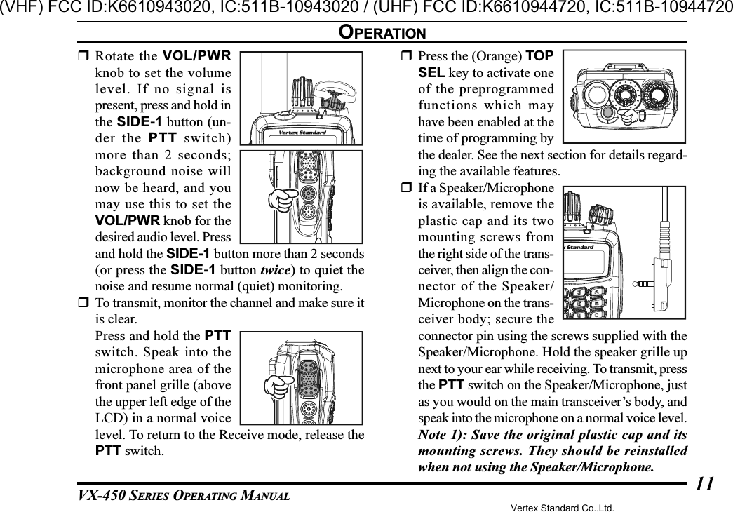 VX-450 SERIES OPERATING MANUAL11Rotate the VOL/PWRknob to set the volumelevel. If no signal ispresent, press and hold inthe SIDE-1 button (un-der the PTT switch)more than 2 seconds;background noise willnow be heard, and youmay use this to set theVOL/PWR knob for thedesired audio level. Pressand hold the SIDE-1 button more than 2 seconds(or press the SIDE-1 button twice) to quiet thenoise and resume normal (quiet) monitoring.To transmit, monitor the channel and make sure itis clear.Press and hold the PTTswitch. Speak into themicrophone area of thefront panel grille (abovethe upper left edge of theLCD) in a normal voicelevel. To return to the Receive mode, release thePTT switch.Press the (Orange) TOPSEL key to activate oneof the preprogrammedfunctions which mayhave been enabled at thetime of programming bythe dealer. See the next section for details regard-ing the available features.If a Speaker/Microphoneis available, remove theplastic cap and its twomounting screws fromthe right side of the trans-ceiver, then align the con-nector of the Speaker/Microphone on the trans-ceiver body; secure theconnector pin using the screws supplied with theSpeaker/Microphone. Hold the speaker grille upnext to your ear while receiving. To transmit, pressthe PTT switch on the Speaker/Microphone, justas you would on the main transceiver’s body, andspeak into the microphone on a normal voice level.Note 1): Save the original plastic cap and itsmounting screws. They should be reinstalledwhen not using the Speaker/Microphone.OPERATIONVertex Standard Co.,Ltd.(VHF) FCC ID:K6610943020, IC:511B-10943020 / (UHF) FCC ID:K6610944720, IC:511B-10944720