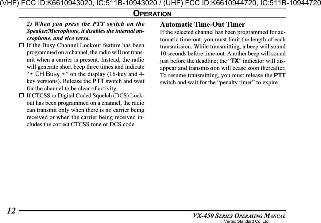 VX-450 SERIES OPERATING MANUAL122) When you press the PTT switch on theSpeaker/Microphone, it disables the internal mi-crophone, and vice versa.If the Busy Channel Lockout feature has beenprogrammed on a channel, the radio will not trans-mit when a carrier is present. Instead, the radiowill generate short beep three times and indicate“* CH Busy *” on the display (16-key and 4-key versions). Release the PTT switch and waitfor the channel to be clear of activity.If CTCSS or Digital Coded Squelch (DCS) Lock-out has been programmed on a channel, the radiocan transmit only when there is no carrier beingreceived or when the carrier being received in-cludes the correct CTCSS tone or DCS code.Automatic Time-Out TimerIf the selected channel has been programmed for au-tomatic time-out, you must limit the length of eachtransmission. While transmitting, a beep will sound10 seconds before time-out. Another beep will soundjust before the deadline; the “TX” indicator will dis-appear and transmission will cease soon thereafter.To resume transmitting, you must release the PTTswitch and wait for the “penalty timer” to expire.OPERATIONVertex Standard Co.,Ltd.(VHF) FCC ID:K6610943020, IC:511B-10943020 / (UHF) FCC ID:K6610944720, IC:511B-10944720