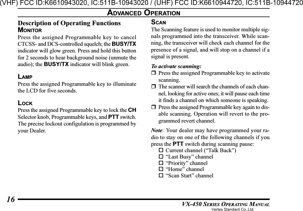 VX-450 SERIES OPERATING MANUAL16Description of Operating FunctionsMONITORPress the assigned Programmable key to cancelCTCSS- and DCS-controlled squelch; the BUSY/TXindicator will glow green. Press and hold this buttonfor 2 seconds to hear background noise (unmute theaudio); the BUSY/TX indicator will blink green.LAMPPress the assigned Programmable key to illuminatethe LCD for five seconds.LOCKPress the assigned Programmable key to lock the CHSelector knob, Programmable keys, and PTT switch.The precise lockout configulation is programmed byyour Dealer.SCANThe Scanning feature is used to monitor multiple sig-nals programmed into the transceiver. While scan-ning, the transceiver will check each channel for thepresence of a signal, and will stop on a channel if asignal is present.To activate scanning:Press the assigned Programmable key to activatescanning.The scanner will search the channels of each chan-nel, looking for active ones; it will pause each timeit finds a channel on which someone is speaking.Press the assigned Programmable key again to dis-able scanning. Operation will revert to the pro-grammed revert channel.Note: Your dealer may have programmed your ra-dio to stay on one of the following channels if youpress the PTT switch during scanning pause:Current channel (“Talk Back”)“Last Busy” channel“Priority” channel“Home” channel“Scan Start” channelADVANCED OPERATIONVertex Standard Co.,Ltd.(VHF) FCC ID:K6610943020, IC:511B-10943020 / (UHF) FCC ID:K6610944720, IC:511B-10944720