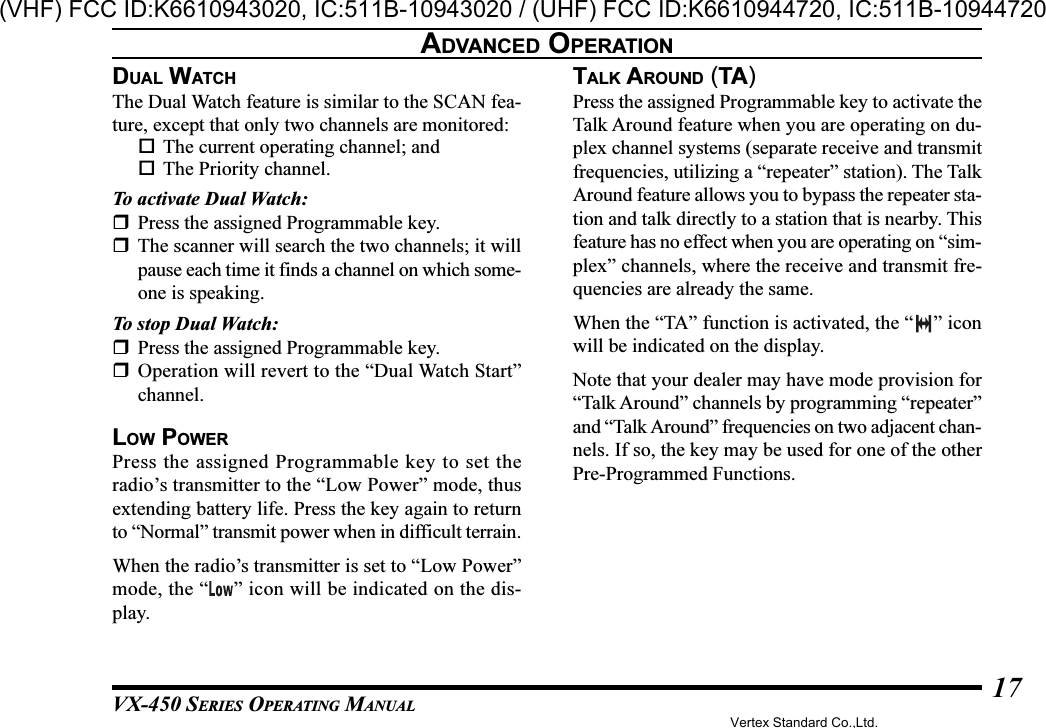 VX-450 SERIES OPERATING MANUAL17DUAL WATCHThe Dual Watch feature is similar to the SCAN fea-ture, except that only two channels are monitored:The current operating channel; andThe Priority channel.To activate Dual Watch:Press the assigned Programmable key.The scanner will search the two channels; it willpause each time it finds a channel on which some-one is speaking.To stop Dual Watch:Press the assigned Programmable key.Operation will revert to the “Dual Watch Start”channel.LOW POWERPress the assigned Programmable key to set theradio’s transmitter to the “Low Power” mode, thusextending battery life. Press the key again to returnto “Normal” transmit power when in difficult terrain.When the radio’s transmitter is set to “Low Power”mode, the “ ” icon will be indicated on the dis-play.TALK AROUND (TA)Press the assigned Programmable key to activate theTalk Around feature when you are operating on du-plex channel systems (separate receive and transmitfrequencies, utilizing a “repeater” station). The TalkAround feature allows you to bypass the repeater sta-tion and talk directly to a station that is nearby. Thisfeature has no effect when you are operating on “sim-plex” channels, where the receive and transmit fre-quencies are already the same.When the “TA” function is activated, the “ ” iconwill be indicated on the display.Note that your dealer may have mode provision for“Talk Around” channels by programming “repeater”and “Talk Around” frequencies on two adjacent chan-nels. If so, the key may be used for one of the otherPre-Programmed Functions.ADVANCED OPERATIONVertex Standard Co.,Ltd.(VHF) FCC ID:K6610943020, IC:511B-10943020 / (UHF) FCC ID:K6610944720, IC:511B-10944720