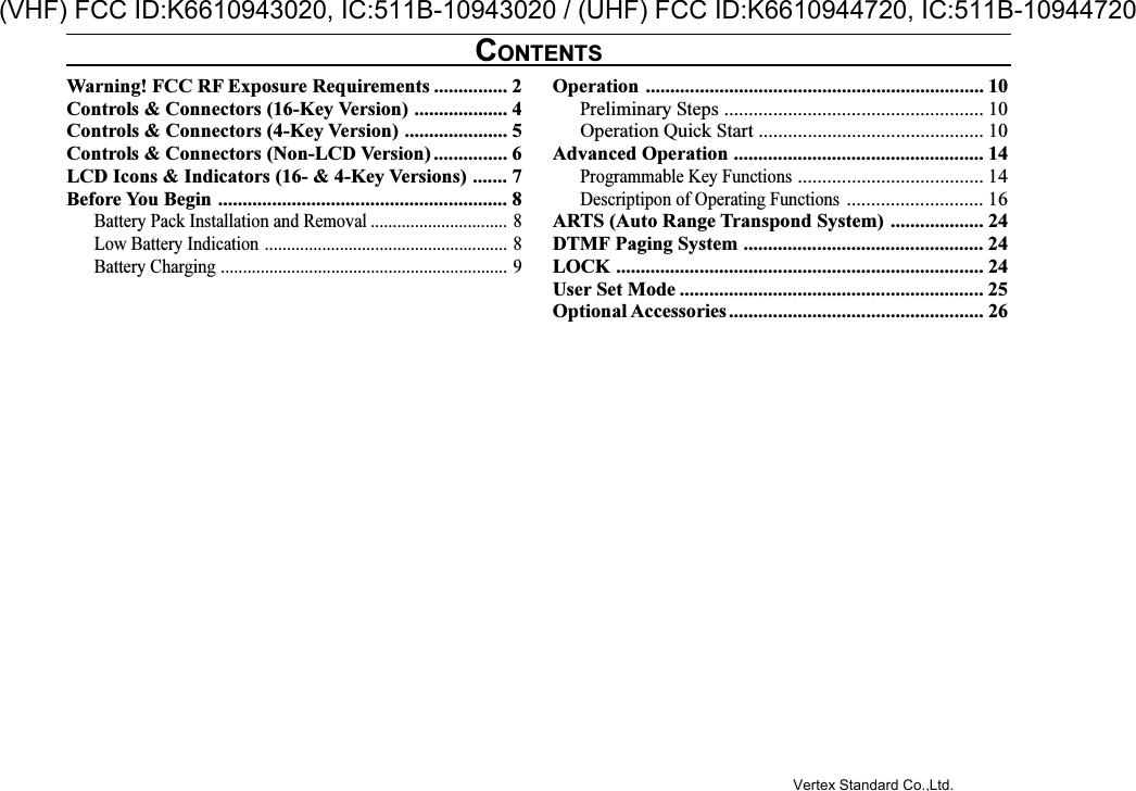 Warning! FCC RF Exposure Requirements ............... 2Controls &amp; Connectors (16-Key Version) ................... 4Controls &amp; Connectors (4-Key Version) ..................... 5Controls &amp; Connectors (Non-LCD Version) ............... 6LCD Icons &amp; Indicators (16- &amp; 4-Key Versions) ....... 7Before You Begin ........................................................... 8Battery Pack Installation and Removal ............................... 8Low Battery Indication ....................................................... 8Battery Charging ................................................................. 9Operation ..................................................................... 10Preliminary Steps ..................................................... 10Operation Quick Start .............................................. 10Advanced Operation ................................................... 14Programmable Key Functions...................................... 14Descriptipon of Operating Functions............................ 16ARTS (Auto Range Transpond System) ................... 24DTMF Paging System ................................................. 24LOCK ........................................................................... 24User Set Mode .............................................................. 25Optional Accessories.................................................... 26CONTENTSVertex Standard Co.,Ltd.(VHF) FCC ID:K6610943020, IC:511B-10943020 / (UHF) FCC ID:K6610944720, IC:511B-10944720