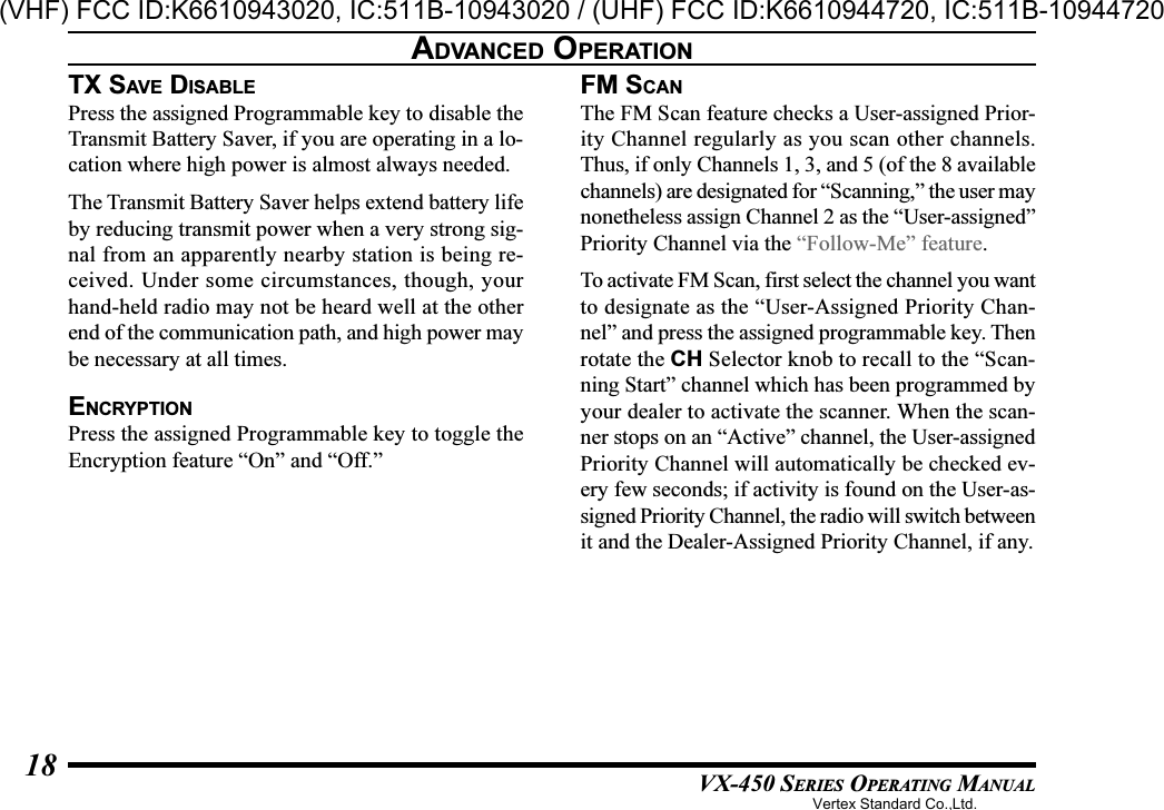 VX-450 SERIES OPERATING MANUAL18TX SAV E  DISABLEPress the assigned Programmable key to disable theTransmit Battery Saver, if you are operating in a lo-cation where high power is almost always needed.The Transmit Battery Saver helps extend battery lifeby reducing transmit power when a very strong sig-nal from an apparently nearby station is being re-ceived. Under some circumstances, though, yourhand-held radio may not be heard well at the otherend of the communication path, and high power maybe necessary at all times.ENCRYPTIONPress the assigned Programmable key to toggle theEncryption feature “On” and “Off.”FM SCANThe FM Scan feature checks a User-assigned Prior-ity Channel regularly as you scan other channels.Thus, if only Channels 1, 3, and 5 (of the 8 availablechannels) are designated for “Scanning,” the user maynonetheless assign Channel 2 as the “User-assigned”Priority Channel via the “Follow-Me” feature.To activate FM Scan, first select the channel you wantto designate as the “User-Assigned Priority Chan-nel” and press the assigned programmable key. Thenrotate the CH Selector knob to recall to the “Scan-ning Start” channel which has been programmed byyour dealer to activate the scanner. When the scan-ner stops on an “Active” channel, the User-assignedPriority Channel will automatically be checked ev-ery few seconds; if activity is found on the User-as-signed Priority Channel, the radio will switch betweenit and the Dealer-Assigned Priority Channel, if any.ADVANCED OPERATIONVertex Standard Co.,Ltd.(VHF) FCC ID:K6610943020, IC:511B-10943020 / (UHF) FCC ID:K6610944720, IC:511B-10944720