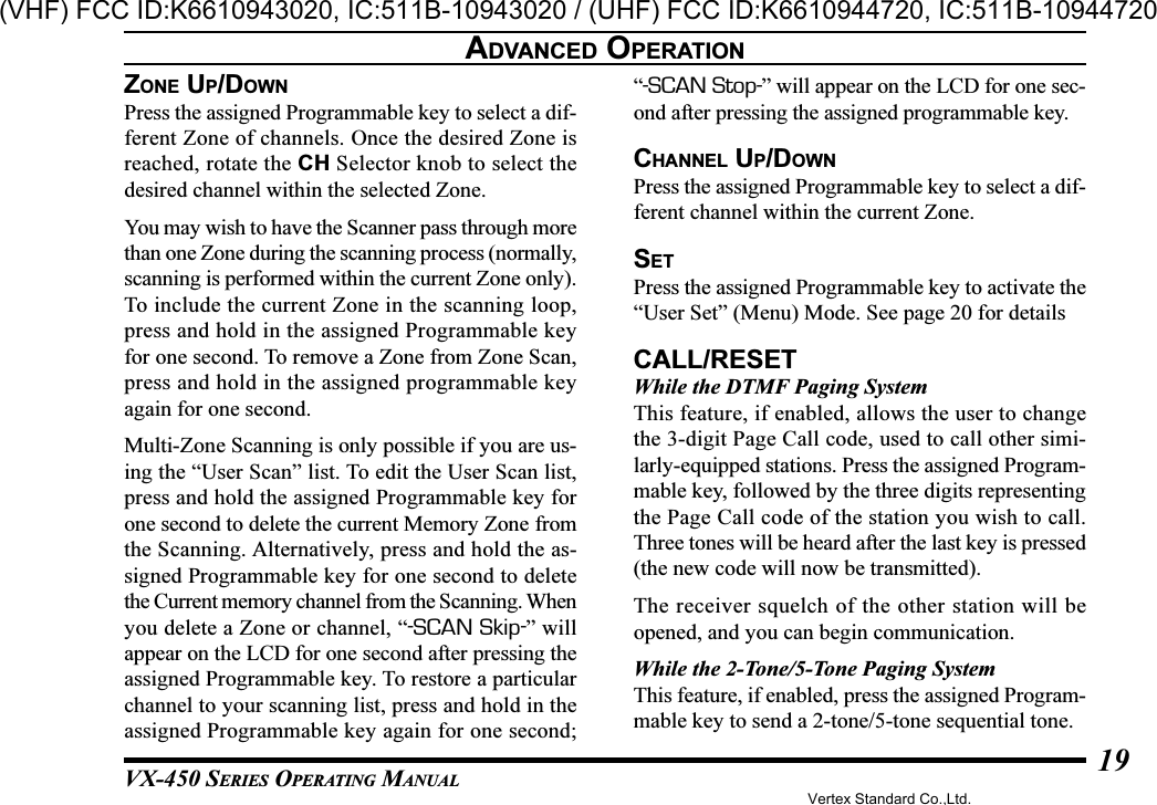 VX-450 SERIES OPERATING MANUAL19ZONE UP/DOWNPress the assigned Programmable key to select a dif-ferent Zone of channels. Once the desired Zone isreached, rotate the CH Selector knob to select thedesired channel within the selected Zone.You may wish to have the Scanner pass through morethan one Zone during the scanning process (normally,scanning is performed within the current Zone only).To include the current Zone in the scanning loop,press and hold in the assigned Programmable keyfor one second. To remove a Zone from Zone Scan,press and hold in the assigned programmable keyagain for one second.Multi-Zone Scanning is only possible if you are us-ing the “User Scan” list. To edit the User Scan list,press and hold the assigned Programmable key forone second to delete the current Memory Zone fromthe Scanning. Alternatively, press and hold the as-signed Programmable key for one second to deletethe Current memory channel from the Scanning. Whenyou delete a Zone or channel, “-SCAN Skip-” willappear on the LCD for one second after pressing theassigned Programmable key. To restore a particularchannel to your scanning list, press and hold in theassigned Programmable key again for one second;“-SCAN Stop-” will appear on the LCD for one sec-ond after pressing the assigned programmable key.CHANNEL UP/DOWNPress the assigned Programmable key to select a dif-ferent channel within the current Zone.SETPress the assigned Programmable key to activate the“User Set” (Menu) Mode. See page 20 for detailsCALL/RESETWhile the DTMF Paging SystemThis feature, if enabled, allows the user to changethe 3-digit Page Call code, used to call other simi-larly-equipped stations. Press the assigned Program-mable key, followed by the three digits representingthe Page Call code of the station you wish to call.Three tones will be heard after the last key is pressed(the new code will now be transmitted).The receiver squelch of the other station will beopened, and you can begin communication.While the 2-Tone/5-Tone Paging SystemThis feature, if enabled, press the assigned Program-mable key to send a 2-tone/5-tone sequential tone.ADVANCED OPERATIONVertex Standard Co.,Ltd.(VHF) FCC ID:K6610943020, IC:511B-10943020 / (UHF) FCC ID:K6610944720, IC:511B-10944720