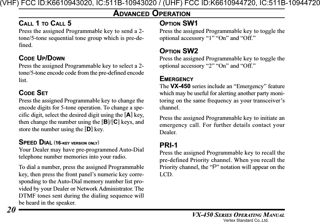 VX-450 SERIES OPERATING MANUAL20CALL 1 TO CALL 5Press the assigned Programmable key to send a 2-tone/5-tone sequential tone group which is pre-de-fined.CODE UP/DOWNPress the assigned Programmable key to select a 2-tone/5-tone encode code from the pre-defined encodelist.CODE SETPress the assigned Programmable key to change theencode digits for 5-tone operation. To change a spe-cific digit, select the desired digit using the [A] key,then change the number using the [B]/[C] keys, andstore the number using the [D] key.SPEED DIAL (16-KEY VERSION ONLY)Your Dealer may have pre-programmed Auto-Dialtelephone number memories into your radio.To dial a number, press the assigned Programmablekey, then press the front panel’s numeric key corre-sponding to the Auto-Dial memory number list pro-vided by your Dealer or Network Administrator. TheDTMF tones sent during the dialing sequence willbe heard in the speaker.OPTION SW1Press the assigned Programmable key to toggle theoptional accessory “1” “On” and “Off.”OPTION SW2Press the assigned Programmable key to toggle theoptional accessory “2” “On” and “Off.”EMERGENCYThe VX-450 series include an “Emergency” featurewhich may be useful for alerting another party moni-toring on the same frequency as your transceiver’schannel.Press the assigned Programmable key to initiate anemergency call. For further details contact yourDealer.PRI-1Press the assigned Programmable key to recall thepre-defined Priority channel. When you recall thePriority channel, the “P” notation will appear on theLCD.ADVANCED OPERATIONVertex Standard Co.,Ltd.(VHF) FCC ID:K6610943020, IC:511B-10943020 / (UHF) FCC ID:K6610944720, IC:511B-10944720