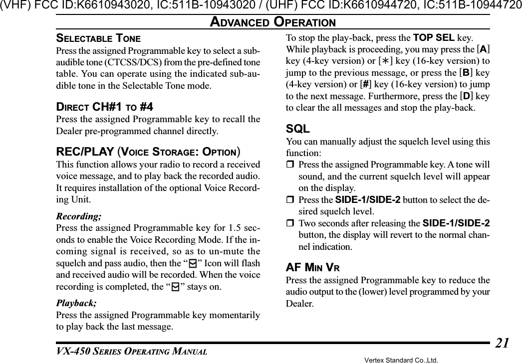 VX-450 SERIES OPERATING MANUAL21ADVANCED OPERATIONSELECTABLE TONEPress the assigned Programmable key to select a sub-audible tone (CTCSS/DCS) from the pre-defined tonetable. You can operate using the indicated sub-au-dible tone in the Selectable Tone mode.DIRECT CH#1 TO #4Press the assigned Programmable key to recall theDealer pre-programmed channel directly.REC/PLAY (VOICE STORAGE: OPTION)This function allows your radio to record a receivedvoice message, and to play back the recorded audio.It requires installation of the optional Voice Record-ing Unit.Recording;Press the assigned Programmable key for 1.5 sec-onds to enable the Voice Recording Mode. If the in-coming signal is received, so as to un-mute thesquelch and pass audio, then the “ ” Icon will flashand received audio will be recorded. When the voicerecording is completed, the “ ” stays on.Playback;Press the assigned Programmable key momentarilyto play back the last message.To stop the play-back, press the TOP SEL key.While playback is proceeding, you may press the [A]key (4-key version) or [] key (16-key version) tojump to the previous message, or press the [B] key(4-key version) or [#] key (16-key version) to jumpto the next message. Furthermore, press the [D] keyto clear the all messages and stop the play-back.SQLYou can manually adjust the squelch level using thisfunction:Press the assigned Programmable key. A tone willsound, and the current squelch level will appearon the display.Press the SIDE-1/SIDE-2 button to select the de-sired squelch level.Two seconds after releasing the SIDE-1/SIDE-2button, the display will revert to the normal chan-nel indication.AF MIN VRPress the assigned Programmable key to reduce theaudio output to the (lower) level programmed by yourDealer.Vertex Standard Co.,Ltd.(VHF) FCC ID:K6610943020, IC:511B-10943020 / (UHF) FCC ID:K6610944720, IC:511B-10944720