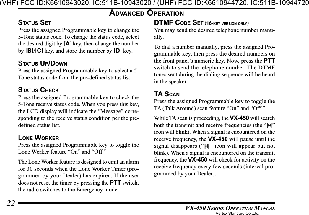 VX-450 SERIES OPERATING MANUAL22STATUS SETPress the assigned Programmable key to change the5-Tone status code. To change the status code, selectthe desired digit by [A] key, then change the numberby [B]/[C] key, and store the number by [D] key.STATUS UP/DOWNPress the assigned Programmable key to select a 5-Tone status code from the pre-defined status list.STATUS CHECKPress the assigned Programmable key to check the5-Tone receive status code. When you press this key,the LCD display will indicate the “Message” corre-sponding to the receive status condition per the pre-defined status list.LONE WORKERPress the assigned Programmable key to toggle theLone Worker feature “On” and “Off.”The Lone Worker feature is designed to emit an alarmfor 30 seconds when the Lone Worker Timer (pro-grammed by your Dealer) has expired. If the userdoes not reset the timer by pressing the PTT switch,the radio switches to the Emergency mode.DTMF CODE SET (16-KEY VERSION ONLY)You may send the desired telephone number manu-ally.To dial a number manually, press the assigned Pro-grammable key, then press the desired numbers onthe front panel’s numeric key. Now, press the PTTswitch to send the telephone number. The DTMFtones sent during the dialing sequence will be heardin the speaker.TA SCANPress the assigned Programmable key to toggle theTA (Talk Around) scan feature “On” and “Off.”While TA scan is proceeding, the VX-450 will searchboth the transmit and receive frequencies (the “ ”icon will blink). When a signal is encountered on thereceive frequency, the VX-450 will pause until thesignal disappears (“ ” icon will appear but notblink). When a signal is encountered on the transmitfrequency, the VX-450 will check for activity on thereceive frequency every few seconds (interval pro-grammed by your Dealer).ADVANCED OPERATIONVertex Standard Co.,Ltd.(VHF) FCC ID:K6610943020, IC:511B-10943020 / (UHF) FCC ID:K6610944720, IC:511B-10944720