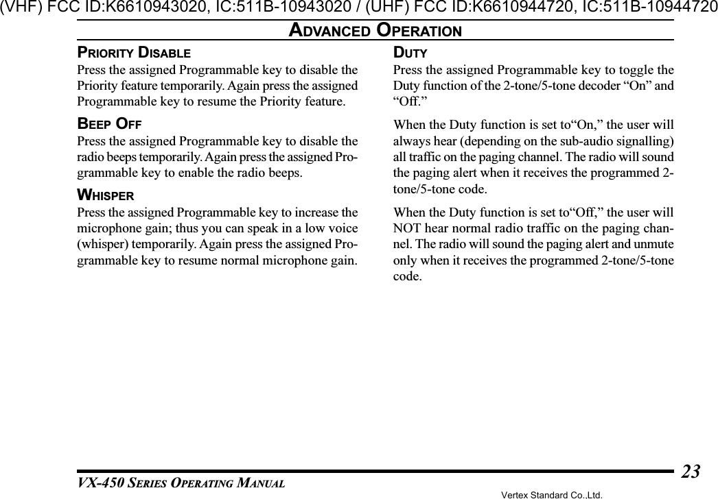 VX-450 SERIES OPERATING MANUAL23PRIORITY DISABLEPress the assigned Programmable key to disable thePriority feature temporarily. Again press the assignedProgrammable key to resume the Priority feature.BEEP OFFPress the assigned Programmable key to disable theradio beeps temporarily. Again press the assigned Pro-grammable key to enable the radio beeps.WHISPERPress the assigned Programmable key to increase themicrophone gain; thus you can speak in a low voice(whisper) temporarily. Again press the assigned Pro-grammable key to resume normal microphone gain.ADVANCED OPERATIONDUTYPress the assigned Programmable key to toggle theDuty function of the 2-tone/5-tone decoder “On” and“Off.”When the Duty function is set to“On,” the user willalways hear (depending on the sub-audio signalling)all traffic on the paging channel. The radio will soundthe paging alert when it receives the programmed 2-tone/5-tone code.When the Duty function is set to“Off,” the user willNOT hear normal radio traffic on the paging chan-nel. The radio will sound the paging alert and unmuteonly when it receives the programmed 2-tone/5-tonecode.Vertex Standard Co.,Ltd.(VHF) FCC ID:K6610943020, IC:511B-10943020 / (UHF) FCC ID:K6610944720, IC:511B-10944720