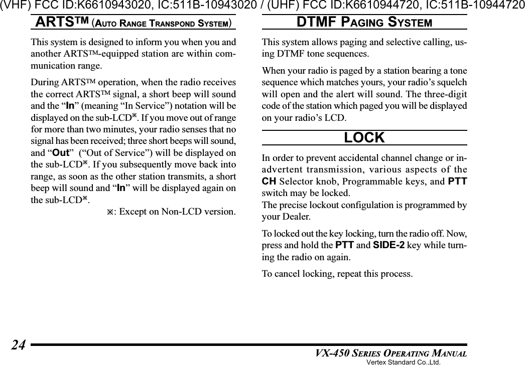 VX-450 SERIES OPERATING MANUAL24ARTSTM (AUTO RANGE TRANSPOND SYSTEM)This system is designed to inform you when you andanother ARTSTM-equipped station are within com-munication range.During ARTSTM operation, when the radio receivesthe correct ARTSTM signal, a short beep will soundand the “In” (meaning “In Service”) notation will bedisplayed on the sub-LCD. If you move out of rangefor more than two minutes, your radio senses that nosignal has been received; three short beeps will sound,and “Out”  (“Out of Service”) will be displayed onthe sub-LCD. If you subsequently move back intorange, as soon as the other station transmits, a shortbeep will sound and “In” will be displayed again onthe sub-LCD.: Except on Non-LCD version.DTMF PAGING SYSTEMThis system allows paging and selective calling, us-ing DTMF tone sequences.When your radio is paged by a station bearing a tonesequence which matches yours, your radio’s squelchwill open and the alert will sound. The three-digitcode of the station which paged you will be displayedon your radio’s LCD.LOCKIn order to prevent accidental channel change or in-advertent transmission, various aspects of theCH Selector knob, Programmable keys, and PTTswitch may be locked.The precise lockout configulation is programmed byyour Dealer.To locked out the key locking, turn the radio off. Now,press and hold the PTT and SIDE-2 key while turn-ing the radio on again.To cancel locking, repeat this process.Vertex Standard Co.,Ltd.(VHF) FCC ID:K6610943020, IC:511B-10943020 / (UHF) FCC ID:K6610944720, IC:511B-10944720